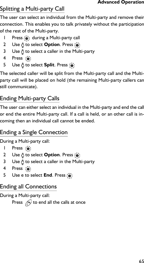 Advanced Operation65Splitting a Multi-party CallThe user can select an individual from the Multi-party and remove theirconnection. This enables you to talk privately without the participationof the rest of the Multi-party.1 Press    during a Multi-party call2 Use   to select Option. Press 3 Use   to select a caller in the Multi-party4 Press  5 Use   to select Split. Press The selected caller will be split from the Multi-party call and the Multi-party call will be placed on hold (the remaining Multi-party callers canstill communicate).Ending Multi-party CallsThe user can either select an individual in the Multi-party and end the callor end the entire Multi-party call. If a call is held, or an other call is in-coming then an individual call cannot be ended.Ending a Single ConnectionDuring a Multi-party call:1 Press  2 Use   to select Option. Press 3 Use   to select a caller in the Multi-party4 Press  5 Use e to select End. Press Ending all ConnectionsDuring a Multi-party call:Press    to end all the calls at once