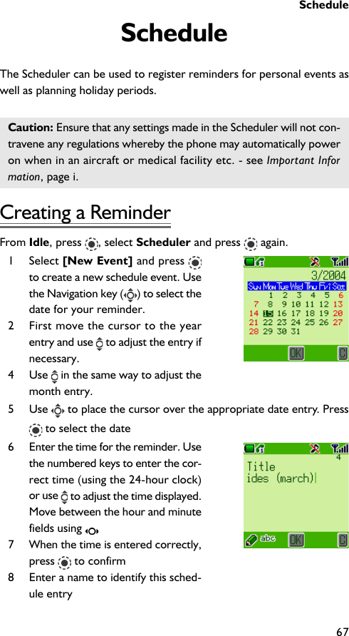 Schedule67ScheduleThe Scheduler can be used to register reminders for personal events aswell as planning holiday periods.Caution: Ensure that any settings made in the Scheduler will not con-travene any regulations whereby the phone may automatically poweron when in an aircraft or medical facility etc. - see Important Information, page i.Creating a ReminderFrom Idle, press  , select Scheduler and press   again.1 Select [New Event] and press to create a new schedule event. Usethe Navigation key ( ) to select thedate for your reminder.2 First move the cursor to the yearentry and use   to adjust the entry ifnecessary.4 Use   in the same way to adjust themonth entry.5 Use   to place the cursor over the appropriate date entry. Press to select the date6 Enter the time for the reminder. Usethe numbered keys to enter the cor-rect time (using the 24-hour clock)or use   to adjust the time displayed.Move between the hour and minutefields using 7 When the time is entered correctly,press   to confirm8 Enter a name to identify this sched-ule entry