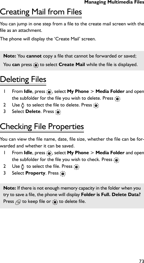 Managing Multimedia Files73Creating Mail from FilesYou can jump in one step from a file to the create mail screen with thefile as an attachment.The phone will display the ‘Create Mail’ screen.Note: You cannot copy a file that cannot be forwarded or saved;You can press   to select Create Mail while the file is displayed.Deleting Files1 From Idle, press  , select My Phone &gt; Media Folder and openthe subfolder for the file you wish to delete. Press 2 Use    to select the file to delete. Press 3 Select Delete. Press Checking File PropertiesYou can view the file name, date, file size, whether the file can be for-warded and whether it can be saved.1 From Idle, press  , select My Phone &gt; Media Folder and openthe subfolder for the file you wish to check. Press 2 Use    to select the file. Press 3 Select Property. Press Note: If there is not enough memory capacity in the folder when youtry to save a file, the phone will display Folder is Full. Delete Data?Press  to keep file or   to delete file.