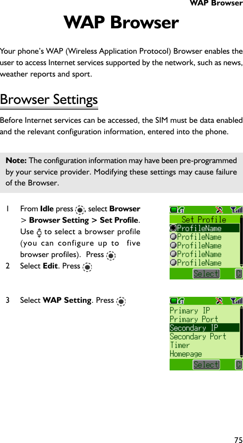 WAP Browser75WAP BrowserYour phone’s WAP (Wireless Application Protocol) Browser enables theuser to access Internet services supported by the network, such as news,weather reports and sport.Browser SettingsBefore Internet services can be accessed, the SIM must be data enabledand the relevant configuration information, entered into the phone.Note: The configuration information may have been pre-programmedby your service provider. Modifying these settings may cause failureof the Browser.1 From Idle press  , select Browser&gt; Browser Setting &gt; Set Profile.Use   to select a browser profile(you can configure up to  fivebrowser profiles).  Press 2 Select Edit. Press 3 Select WAP Setting. Press 
