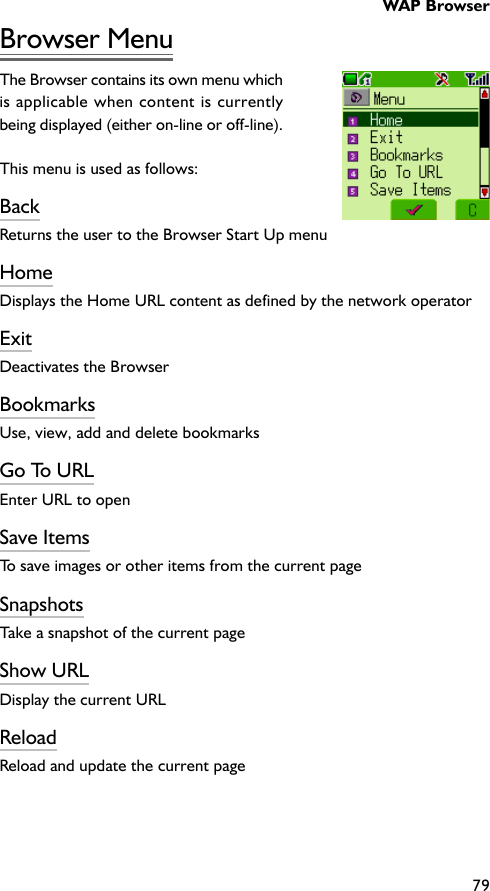 WAP Browser79Browser MenuThe Browser contains its own menu whichis applicable when content is currentlybeing displayed (either on-line or off-line).This menu is used as follows:BackReturns the user to the Browser Start Up menuHomeDisplays the Home URL content as defined by the network operatorExitDeactivates the BrowserBookmarksUse, view, add and delete bookmarksGo To URLEnter URL to openSave ItemsTo save images or other items from the current pageSnapshotsTake a snapshot of the current pageShow URLDisplay the current URLReloadReload and update the current page