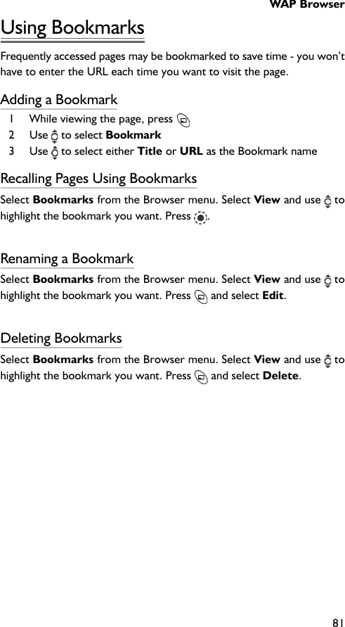 WAP Browser81Using BookmarksFrequently accessed pages may be bookmarked to save time - you won’thave to enter the URL each time you want to visit the page.Adding a Bookmark1 While viewing the page, press 2 Use   to select Bookmark3 Use   to select either Title or URL as the Bookmark nameRecalling Pages Using BookmarksSelect Bookmarks from the Browser menu. Select View and use  tohighlight the bookmark you want. Press  .Renaming a BookmarkSelect Bookmarks from the Browser menu. Select View and use  tohighlight the bookmark you want. Press   and select Edit.Deleting BookmarksSelect Bookmarks from the Browser menu. Select View and use  tohighlight the bookmark you want. Press   and select Delete.