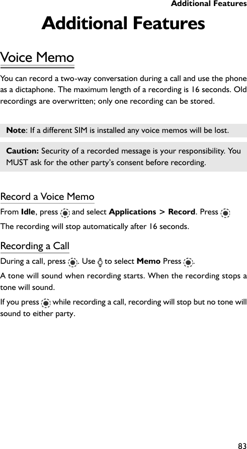 Additional Features83Additional FeaturesVoice MemoYou can record a two-way conversation during a call and use the phoneas a dictaphone. The maximum length of a recording is 16 seconds. Oldrecordings are overwritten; only one recording can be stored.Note: If a different SIM is installed any voice memos will be lost.Caution: Security of a recorded message is your responsibility. YouMUST ask for the other party’s consent before recording.Record a Voice MemoFrom Idle, press   and select Applications &gt; Record. Press The recording will stop automatically after 16 seconds.Recording a CallDuring a call, press  . Use   to select Memo Press  .A tone will sound when recording starts. When the recording stops atone will sound.If you press   while recording a call, recording will stop but no tone willsound to either party.