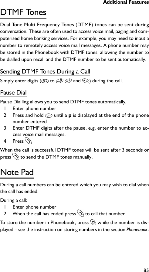 Additional Features85DTMF TonesDual Tone Multi-Frequency Tones (DTMF) tones can be sent duringconversation. These are often used to access voice mail, paging and com-puterised home banking services. For example, you may need to input anumber to remotely access voice mail messages. A phone number maybe stored in the Phonebook with DTMF tones, allowing the number tobe dialled upon recall and the DTMF number to be sent automatically.Sending DTMF Tones During a CallSimply enter digits (  to  , and  ) during the call.Pause DialPause Dialling allows you to send DTMF tones automatically.1 Enter phone number2 Press and hold   until a p is displayed at the end of the phonenumber entered3 Enter DTMF digits after the pause, e.g. enter the number to ac-cess voice mail messages.4 Press When the call is successful DTMF tones will be sent after 3 seconds orpress  to send the DTMF tones manually.Note PadDuring a call numbers can be entered which you may wish to dial whenthe call has ended.During a call:1 Enter phone number2 When the call has ended press  to call that numberTo store the number in Phonebook, press  while the number is dis-played – see the instruction on storing numbers in the section Phonebook.