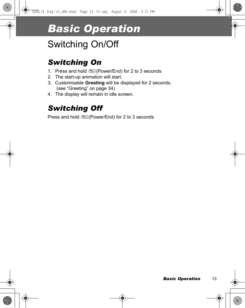 Basic Operation          13Basic OperationSwitching On/OffSwitching On1. Press and hold D(Power/End) for 2 to 3 seconds2. The start-up animation will start.3. Customisable Greeting will be displayed for 2 seconds. (see “Greeting” on page 34)4. The display will remain in idle screen.Switching OffPress and hold D(Power/End) for 2 to 3 secondsX100_OI_English_AAA.book  Page 13  Friday, August 6, 2004  3:11 PM
