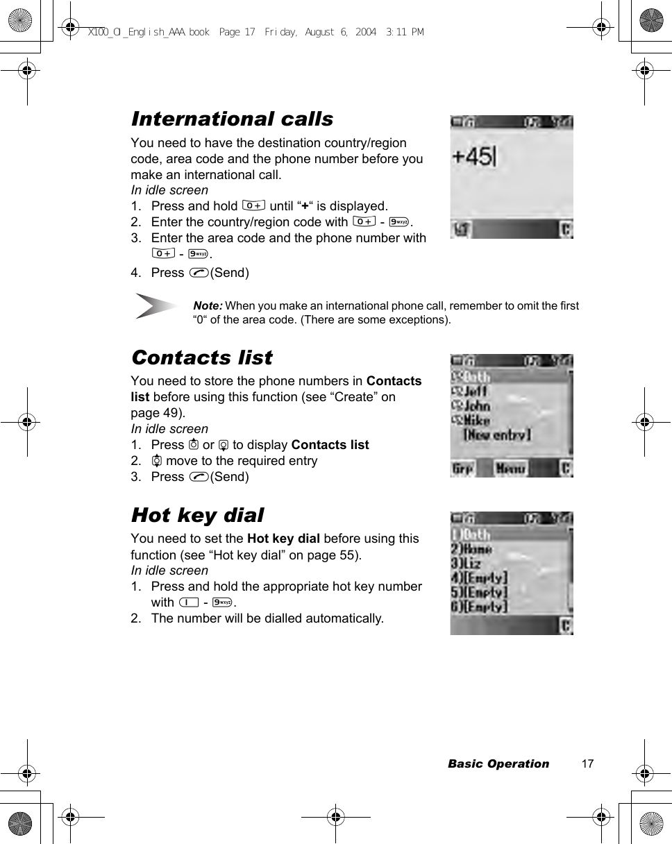 Basic Operation          17International callsYou need to have the destination country/region code, area code and the phone number before you make an international call.In idle screen1. Press and hold # until “+“ is displayed.2. Enter the country/region code with # - ,.3. Enter the area code and the phone number with # - ,.4. Press C(Send)Note: When you make an international phone call, remember to omit the first “0“ of the area code. (There are some exceptions).Contacts listYou need to store the phone numbers in Contacts list before using this function (see “Create” on page 49).In idle screen1. Press 1 or 5 to display Contacts list2. 4 move to the required entry3. Press C(Send)Hot key dialYou need to set the Hot key dial before using this function (see “Hot key dial” on page 55).In idle screen1. Press and hold the appropriate hot key number with $ - ,.2. The number will be dialled automatically.X100_OI_English_AAA.book  Page 17  Friday, August 6, 2004  3:11 PM