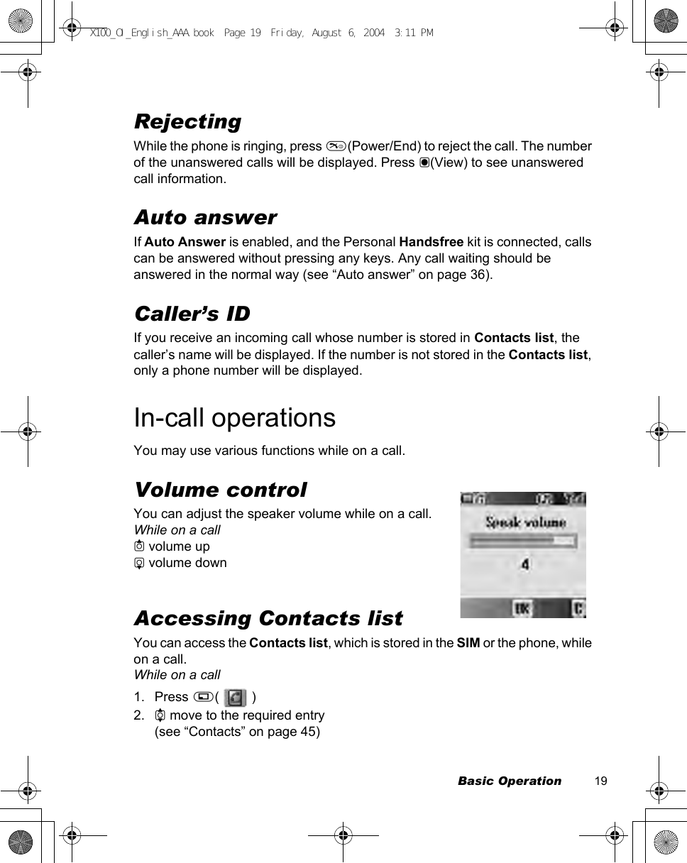Basic Operation          19RejectingWhile the phone is ringing, press D(Power/End) to reject the call. The number of the unanswered calls will be displayed. Press &lt;(View) to see unanswered call information.Auto answerIf Auto Answer is enabled, and the Personal Handsfree kit is connected, calls can be answered without pressing any keys. Any call waiting should be answered in the normal way (see “Auto answer” on page 36).Caller’s IDIf you receive an incoming call whose number is stored in Contacts list, the caller’s name will be displayed. If the number is not stored in the Contacts list, only a phone number will be displayed.In-call operationsYou may use various functions while on a call.Volume controlYou can adjust the speaker volume while on a call.While on a call1 volume up5 volume downAccessing Contacts listYou can access the Contacts list, which is stored in the SIM or the phone, while on a call.While on a call1. Press A(  )2. 4 move to the required entry(see “Contacts” on page 45)X100_OI_English_AAA.book  Page 19  Friday, August 6, 2004  3:11 PM