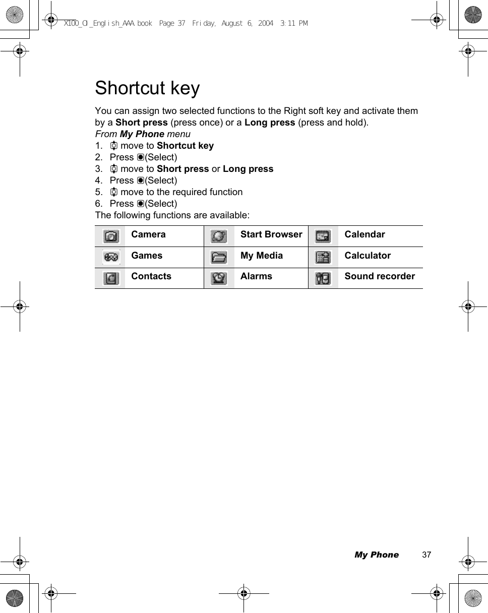 My Phone          37Shortcut keyYou can assign two selected functions to the Right soft key and activate them by a Short press (press once) or a Long press (press and hold).From My Phone menu1. 4 move to Shortcut key2. Press &lt;(Select)3. 4 move to Short press or Long press4. Press &lt;(Select) 5. 4 move to the required function6. Press &lt;(Select)The following functions are available:Camera Start Browser CalendarGames My Media CalculatorContacts Alarms Sound recorderX100_OI_English_AAA.book  Page 37  Friday, August 6, 2004  3:11 PM