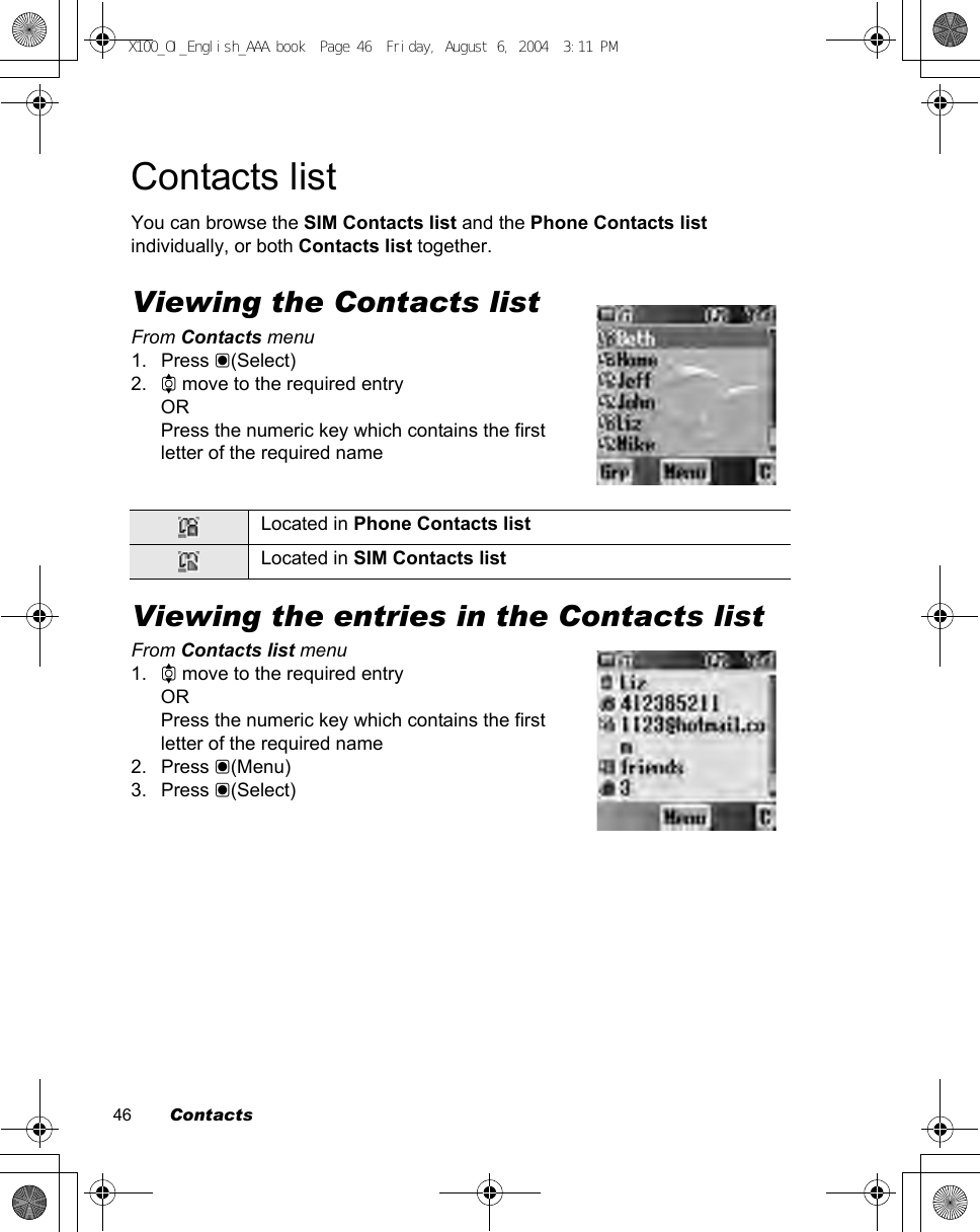 46        ContactsContacts listYou can browse the SIM Contacts list and the Phone Contacts list individually, or both Contacts list together.Viewing the Contacts listFrom Contacts menu1. Press &lt;(Select)2. 4 move to the required entryORPress the numeric key which contains the first letter of the required nameViewing the entries in the Contacts listFrom Contacts list menu1. 4 move to the required entryORPress the numeric key which contains the first letter of the required name2. Press &lt;(Menu)3. Press &lt;(Select)Located in Phone Contacts listLocated in SIM Contacts listX100_OI_English_AAA.book  Page 46  Friday, August 6, 2004  3:11 PM
