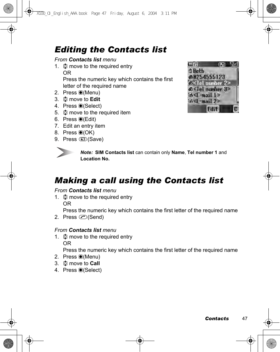 Contacts          47Editing the Contacts listFrom Contacts list menu1. 4 move to the required entryORPress the numeric key which contains the first letter of the required name2. Press &lt;(Menu)3. 4 move to Edit4. Press &lt;(Select)5. 4 move to the required item6. Press &lt;(Edit)7. Edit an entry item8. Press &lt;(OK)9. Press A(Save)Note:  SIM Contacts list can contain only Name, Tel number 1 and Location No.Making a call using the Contacts listFrom Contacts list menu1. 4 move to the required entryORPress the numeric key which contains the first letter of the required name2. Press C(Send)From Contacts list menu1. 4 move to the required entryORPress the numeric key which contains the first letter of the required name2. Press &lt;(Menu)3. 4 move to Call4. Press &lt;(Select)X100_OI_English_AAA.book  Page 47  Friday, August 6, 2004  3:11 PM