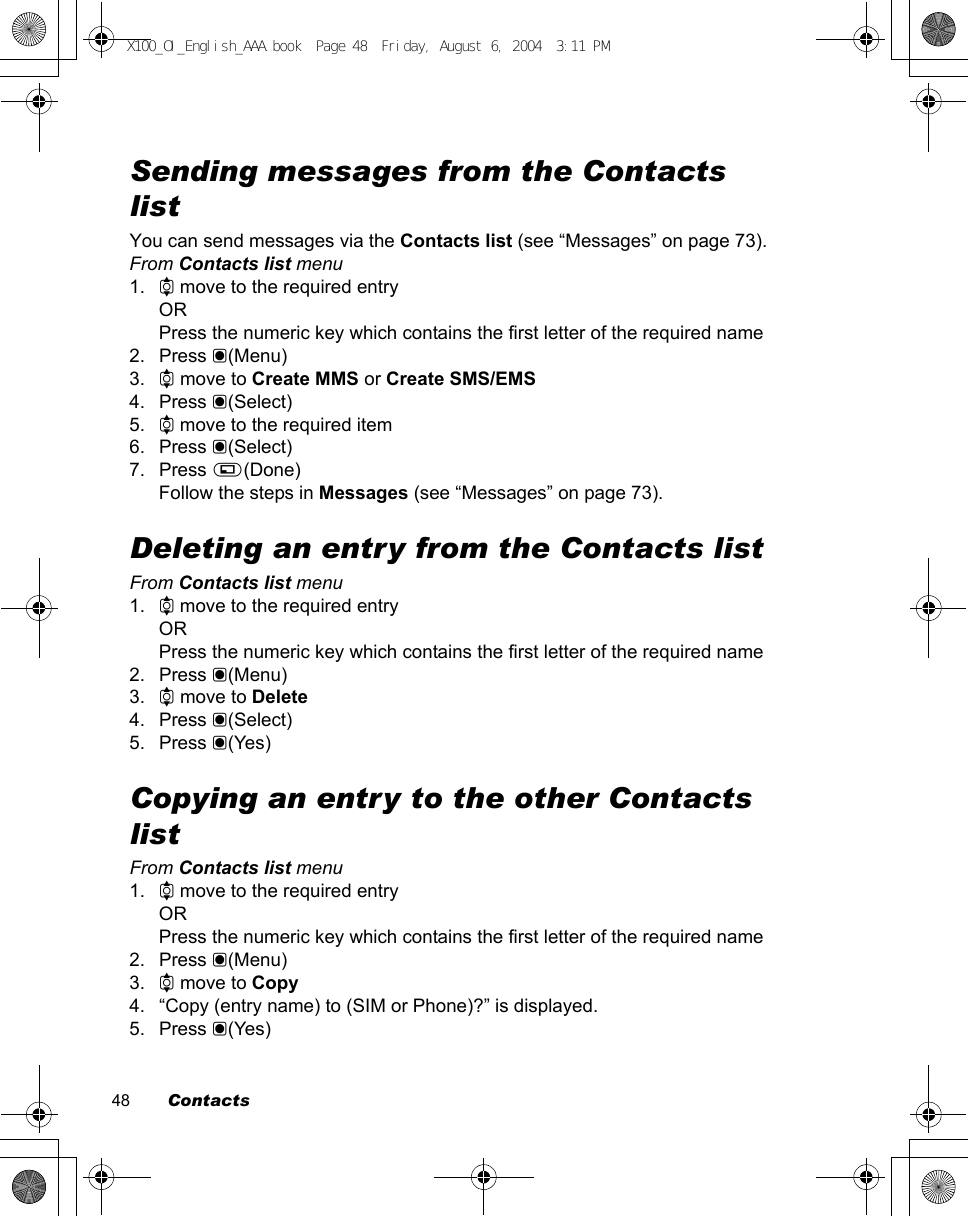 48        ContactsSending messages from the Contacts listYou can send messages via the Contacts list (see “Messages” on page 73).From Contacts list menu1. 4 move to the required entryORPress the numeric key which contains the first letter of the required name2. Press &lt;(Menu)3. 4 move to Create MMS or Create SMS/EMS4. Press &lt;(Select)5. 4 move to the required item6. Press &lt;(Select)7. Press A(Done)Follow the steps in Messages (see “Messages” on page 73).Deleting an entry from the Contacts listFrom Contacts list menu1. 4 move to the required entryORPress the numeric key which contains the first letter of the required name2. Press &lt;(Menu)3. 4 move to Delete4. Press &lt;(Select)5. Press &lt;(Yes)Copying an entry to the other Contacts listFrom Contacts list menu1. 4 move to the required entryORPress the numeric key which contains the first letter of the required name2. Press &lt;(Menu)3. 4 move to Copy4. “Copy (entry name) to (SIM or Phone)?” is displayed.5. Press &lt;(Yes)X100_OI_English_AAA.book  Page 48  Friday, August 6, 2004  3:11 PM