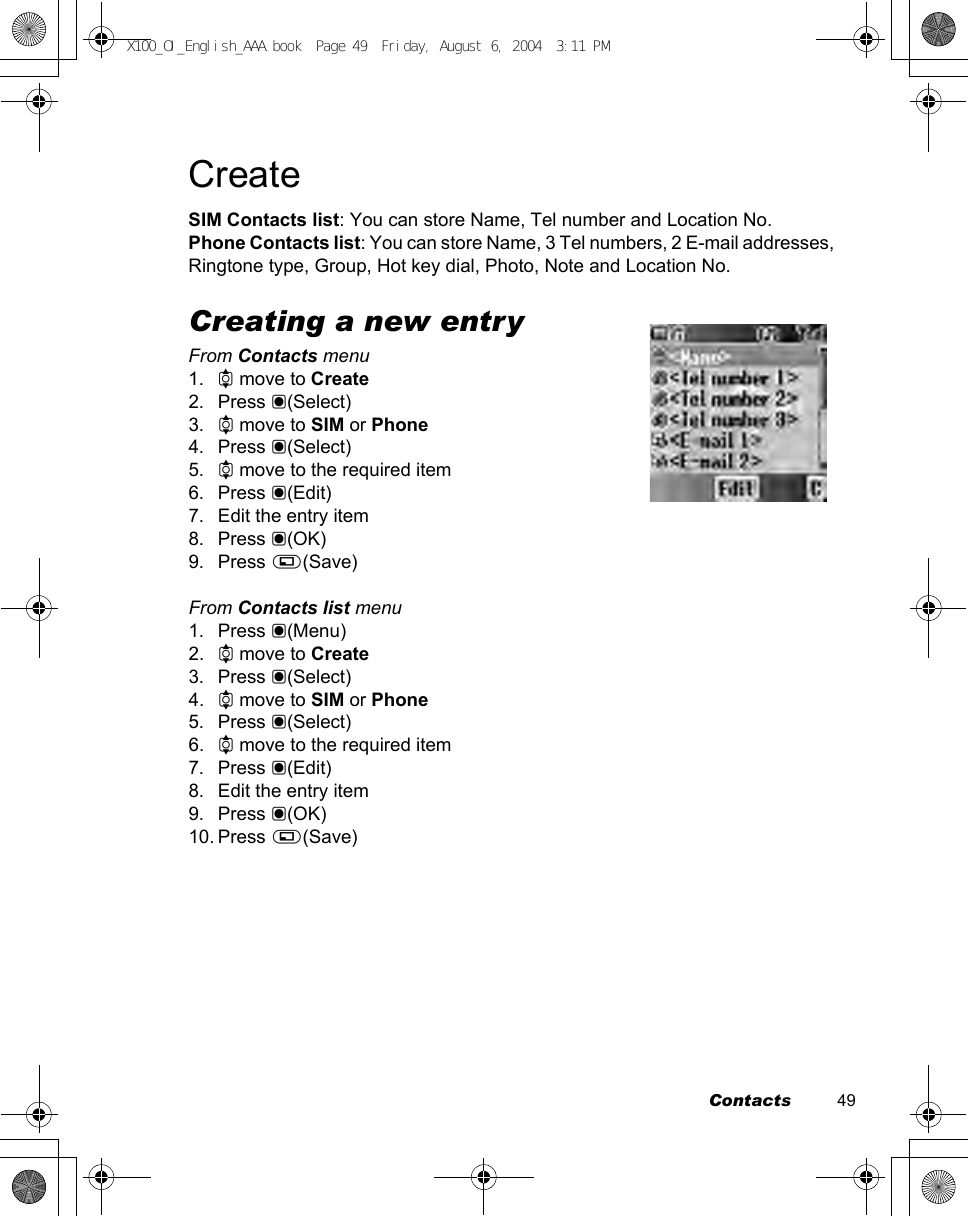 Contacts          49CreateSIM Contacts list: You can store Name, Tel number and Location No.Phone Contacts list: You can store Name, 3 Tel numbers, 2 E-mail addresses, Ringtone type, Group, Hot key dial, Photo, Note and Location No.Creating a new entryFrom Contacts menu1. 4 move to Create2. Press &lt;(Select)3. 4 move to SIM or Phone4. Press &lt;(Select)5. 4 move to the required item6. Press &lt;(Edit)7. Edit the entry item8. Press &lt;(OK)9. Press A(Save)From Contacts list menu1. Press &lt;(Menu)2. 4 move to Create3. Press &lt;(Select)4. 4 move to SIM or Phone5. Press &lt;(Select)6. 4 move to the required item7. Press &lt;(Edit)8. Edit the entry item9. Press &lt;(OK)10. Press A(Save)X100_OI_English_AAA.book  Page 49  Friday, August 6, 2004  3:11 PM