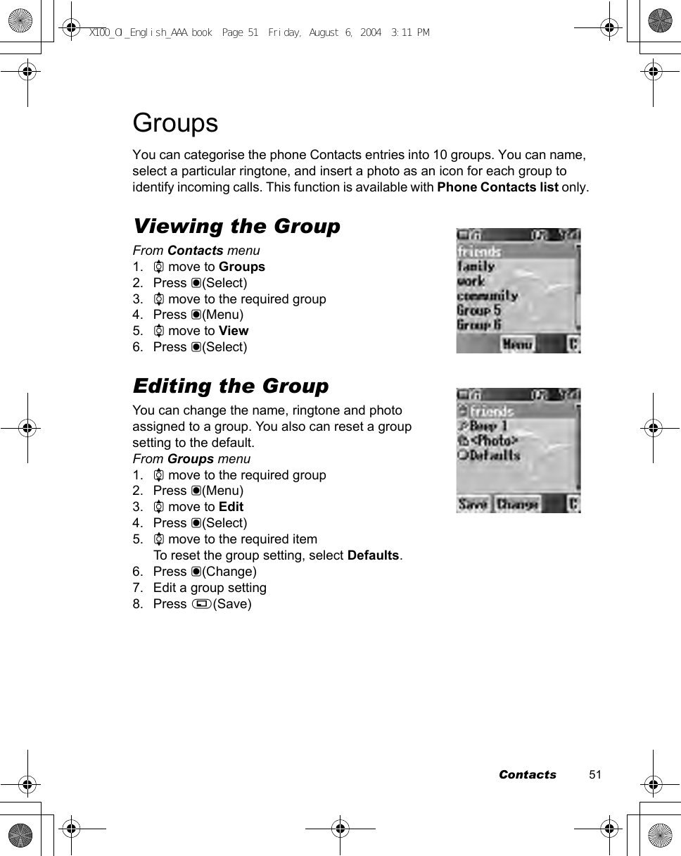 Contacts          51GroupsYou can categorise the phone Contacts entries into 10 groups. You can name, select a particular ringtone, and insert a photo as an icon for each group to identify incoming calls. This function is available with Phone Contacts list only.Viewing the GroupFrom Contacts menu1. 4 move to Groups2. Press &lt;(Select)3. 4 move to the required group4. Press &lt;(Menu)5. 4 move to View6. Press &lt;(Select)Editing the GroupYou can change the name, ringtone and photo assigned to a group. You also can reset a group setting to the default.From Groups menu1. 4 move to the required group2. Press &lt;(Menu)3. 4 move to Edit4. Press &lt;(Select)5. 4 move to the required itemTo reset the group setting, select Defaults.6. Press &lt;(Change)7. Edit a group setting8. Press A(Save)X100_OI_English_AAA.book  Page 51  Friday, August 6, 2004  3:11 PM