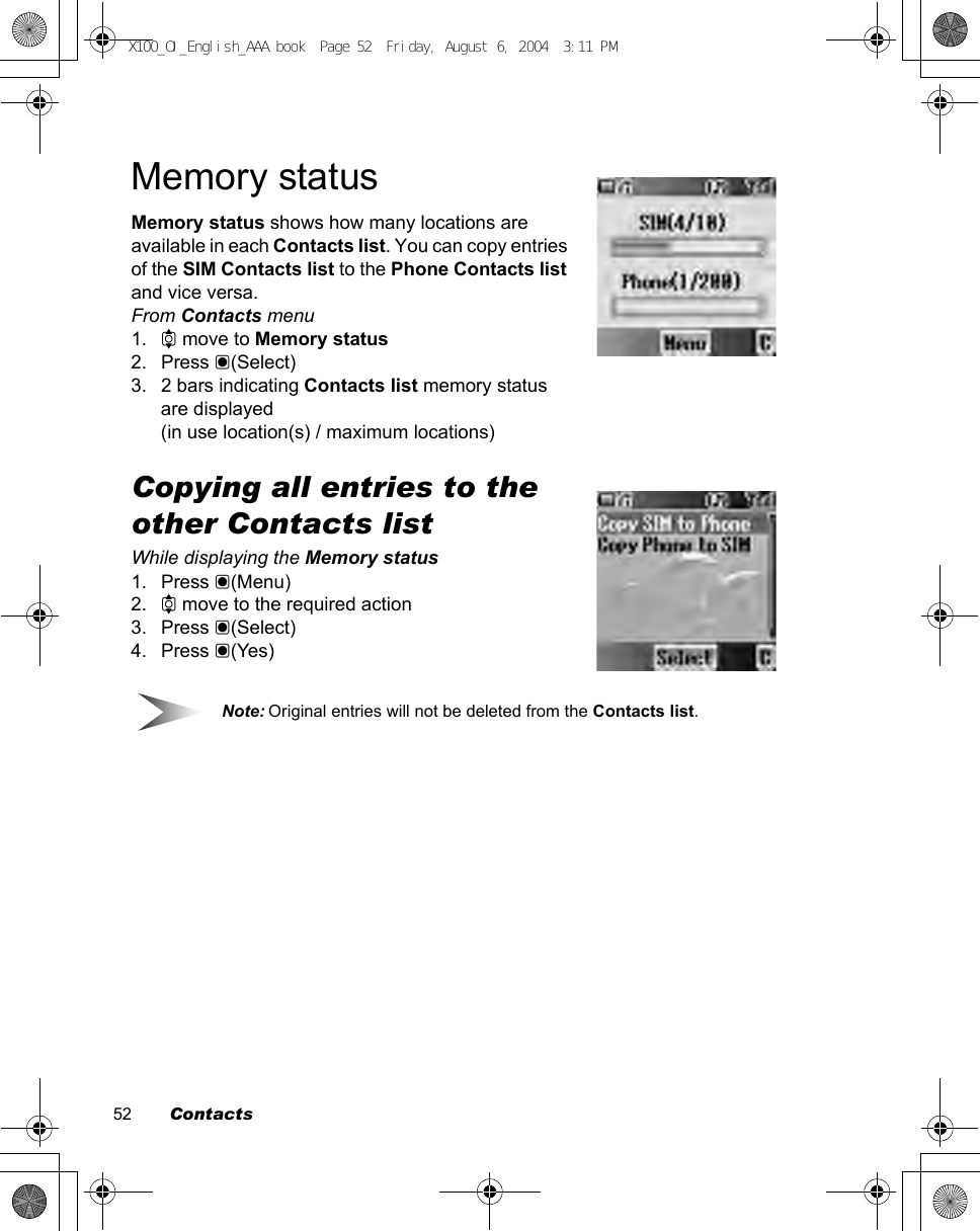 52        ContactsMemory statusMemory status shows how many locations are available in each Contacts list. You can copy entries of the SIM Contacts list to the Phone Contacts list and vice versa.From Contacts menu1. 4 move to Memory status2. Press &lt;(Select)3. 2 bars indicating Contacts list memory status are displayed(in use location(s) / maximum locations)Copying all entries to the other Contacts listWhile displaying the Memory status1. Press &lt;(Menu)2. 4 move to the required action3. Press &lt;(Select)4. Press &lt;(Yes)Note: Original entries will not be deleted from the Contacts list.X100_OI_English_AAA.book  Page 52  Friday, August 6, 2004  3:11 PM