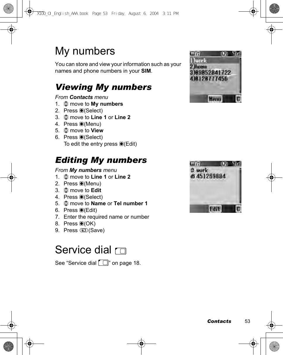 Contacts          53My numbersYou can store and view your information such as your names and phone numbers in your SIM.Viewing My numbersFrom Contacts menu1. 4 move to My numbers2. Press &lt;(Select)3. 4 move to Line 1 or Line 24. Press &lt;(Menu)5. 4 move to View6. Press &lt;(Select)To edit the entry press &lt;(Edit)Editing My numbersFrom My numbers menu1. 4 move to Line 1 or Line 22. Press &lt;(Menu)3. 4 move to Edit4. Press &lt;(Select)5. 4 move to Name or Tel number 16. Press &lt;(Edit)7. Enter the required name or number8. Press &lt;(OK)9. Press A(Save)Service dial ESee “Service dial E” on page 18.X100_OI_English_AAA.book  Page 53  Friday, August 6, 2004  3:11 PM