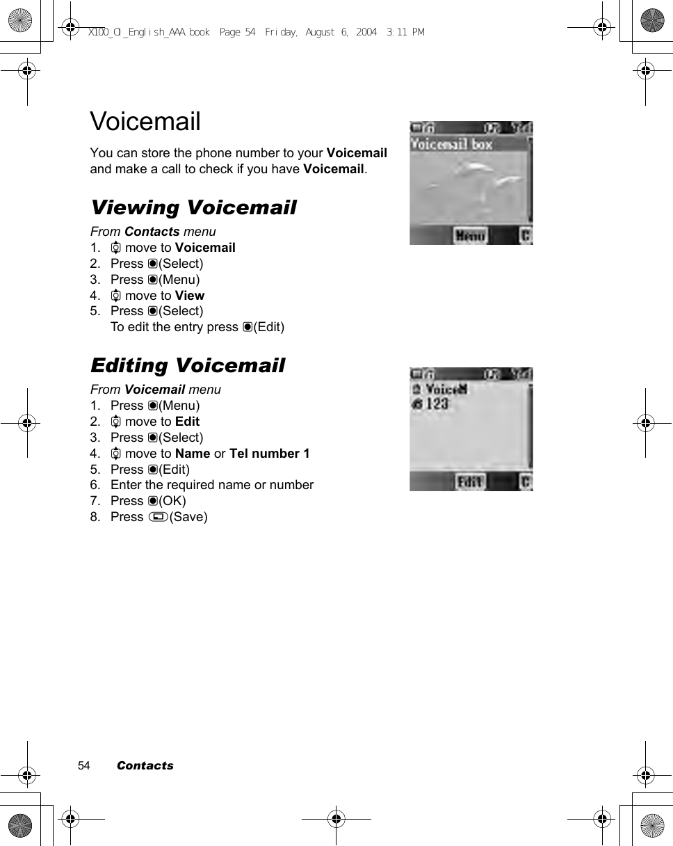 54        ContactsVoicemailYou can store the phone number to your Voicemail and make a call to check if you have Voicemail.Viewing VoicemailFrom Contacts menu1. 4 move to Voicemail2. Press &lt;(Select)3. Press &lt;(Menu)4. 4 move to View5. Press &lt;(Select)To edit the entry press &lt;(Edit)Editing VoicemailFrom Voicemail menu1. Press &lt;(Menu)2. 4 move to Edit3. Press &lt;(Select)4. 4 move to Name or Tel number 15. Press &lt;(Edit)6. Enter the required name or number7. Press &lt;(OK)8. Press A(Save)X100_OI_English_AAA.book  Page 54  Friday, August 6, 2004  3:11 PM