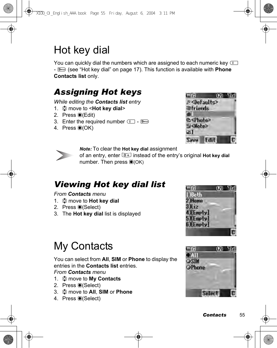 Contacts          55Hot key dialYou can quickly dial the numbers which are assigned to each numeric key $ - , (see “Hot key dial” on page 17). This function is available with Phone Contacts list only.Assigning Hot keysWhile editing the Contacts list entry1. 4 move to &lt;Hot key dial&gt;2. Press &lt;(Edit)3. Enter the required number $ - ,4. Press &lt;(OK)Note: To clear the Hot key dial assignment of an entry, enter # instead of the entry’s original Hot key dial number. Then press &lt;(OK)Viewing Hot key dial listFrom Contacts menu1. 4 move to Hot key dial2. Press &lt;(Select)3. The Hot key dial list is displayedMy ContactsYou can select from All, SIM or Phone to display the entries in the Contacts list entries.From Contacts menu1. 4 move to My Contacts2. Press &lt;(Select)3. 4 move to All, SIM or Phone 4. Press &lt;(Select)X100_OI_English_AAA.book  Page 55  Friday, August 6, 2004  3:11 PM