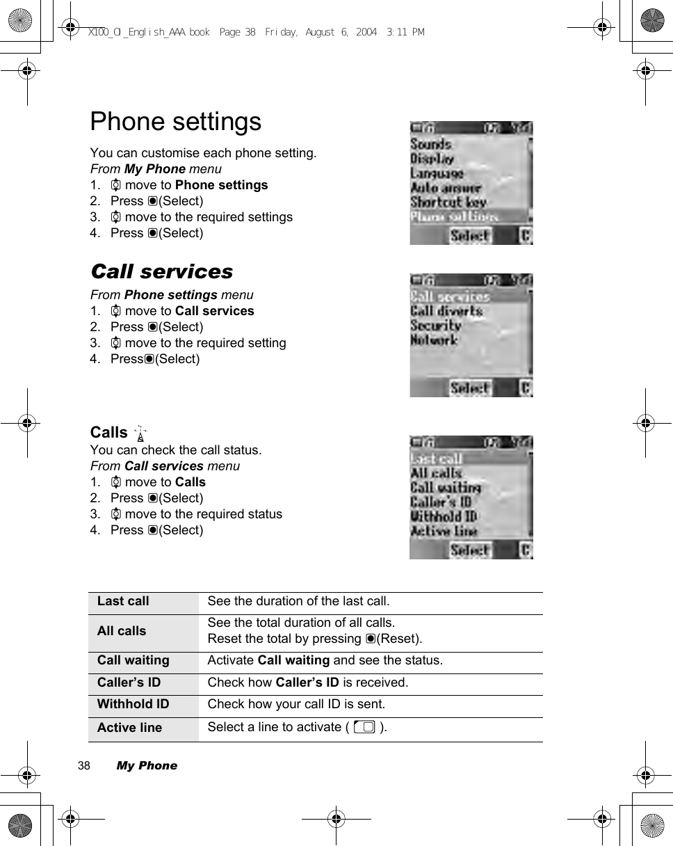 38        My PhonePhone settingsYou can customise each phone setting.From My Phone menu1. 4 move to Phone settings2. Press &lt;(Select)3. 4 move to the required settings4. Press &lt;(Select)Call servicesFrom Phone settings menu1. 4 move to Call services2. Press &lt;(Select)3. 4 move to the required setting4. Press&lt;(Select)Calls F You can check the call status.From Call services menu1. 4 move to Calls2. Press &lt;(Select)3. 4 move to the required status4. Press &lt;(Select)Last call See the duration of the last call.All calls See the total duration of all calls.Reset the total by pressing &lt;(Reset).Call waiting Activate Call waiting and see the status.Caller’s ID Check how Caller’s ID is received.Withhold ID Check how your call ID is sent.Active line Select a line to activate ( E ).X100_OI_English_AAA.book  Page 38  Friday, August 6, 2004  3:11 PM