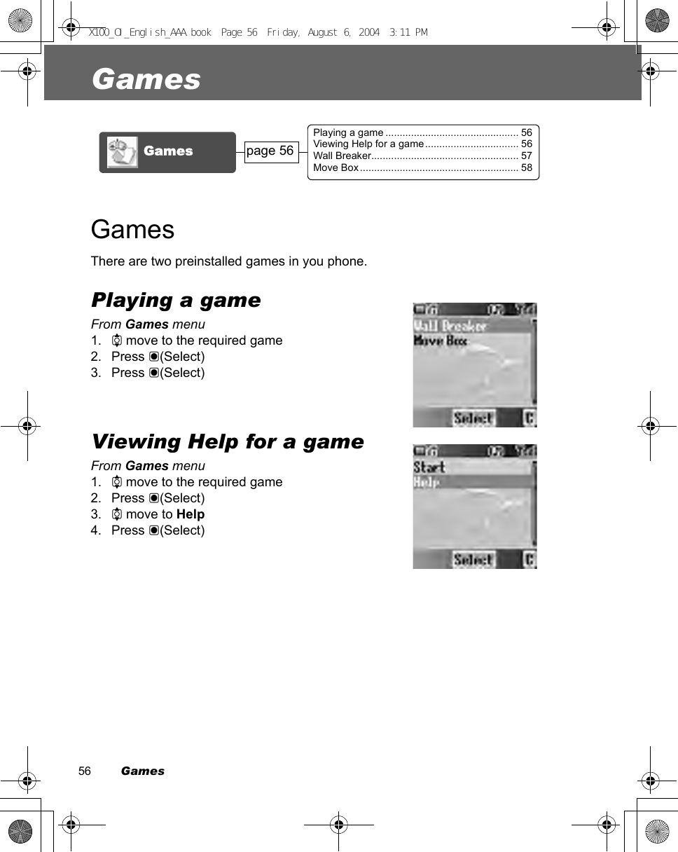 56         GamesGamesGamesThere are two preinstalled games in you phone.Playing a gameFrom Games menu1. 4 move to the required game2. Press &lt;(Select)3. Press &lt;(Select)Viewing Help for a gameFrom Games menu1. 4 move to the required game2. Press &lt;(Select)3. 4 move to Help4. Press &lt;(Select)Games page 56Playing a game ............................................... 56Viewing Help for a game................................. 56Wall Breaker.................................................... 57Move Box ........................................................ 58X100_OI_English_AAA.book  Page 56  Friday, August 6, 2004  3:11 PM