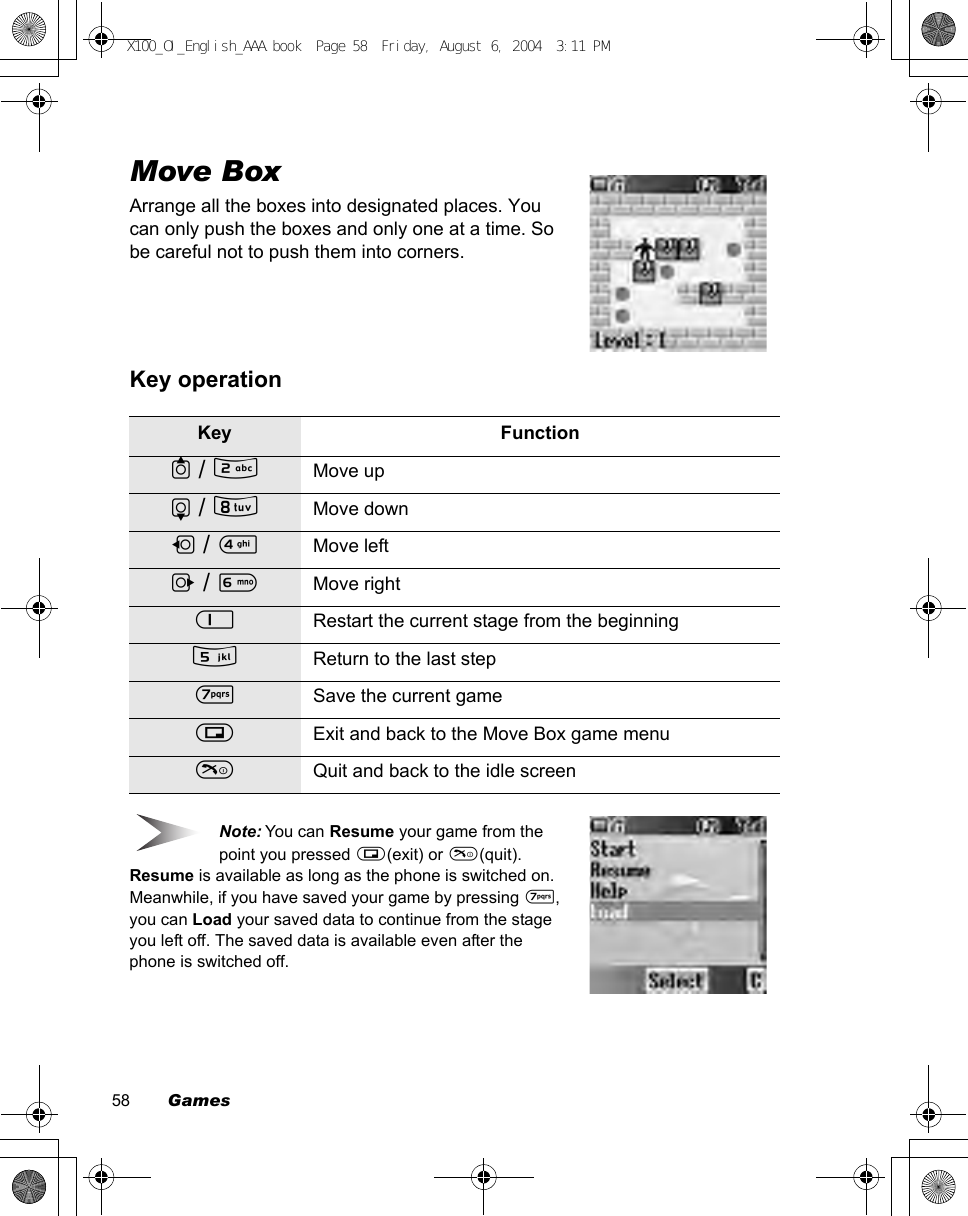 58        GamesMove BoxArrange all the boxes into designated places. You can only push the boxes and only one at a time. So be careful not to push them into corners.Key operationNote: You can Resume your game from the point you pressed @(exit) or D(quit). Resume is available as long as the phone is switched on.Meanwhile, if you have saved your game by pressing *, you can Load your saved data to continue from the stage you left off. The saved data is available even after the phone is switched off.Key Function1 / %Move up5 / +Move down7 / &apos;Move left3 / )Move right$Restart the current stage from the beginning(Return to the last step*Save the current game@Exit and back to the Move Box game menuDQuit and back to the idle screenX100_OI_English_AAA.book  Page 58  Friday, August 6, 2004  3:11 PM