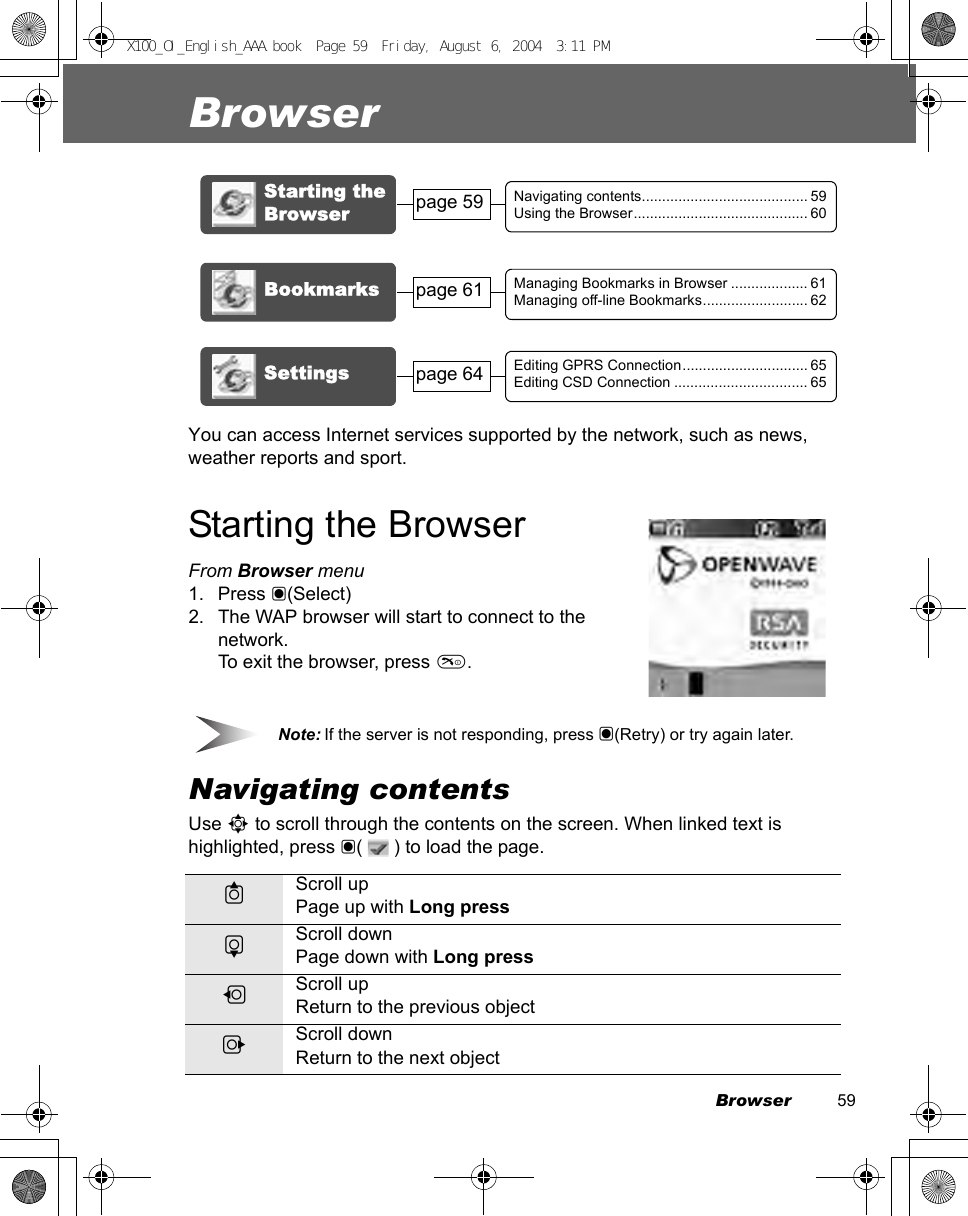 Browser          59BrowserYou can access Internet services supported by the network, such as news, weather reports and sport.Starting the BrowserFrom Browser menu1. Press &lt;(Select)2. The WAP browser will start to connect to the network.To exit the browser, press  .DNote: If the server is not responding, press &lt;(Retry) or try again later.Navigating contentsUse 0 to scroll through the contents on the screen. When linked text is highlighted, press &lt;(   ) to load the page.1Scroll upPage up with Long press5Scroll downPage down with Long press7Scroll upReturn to the previous object3Scroll downReturn to the next objectStarting the BrowserNavigating contents......................................... 59Using the Browser........................................... 60Bookmarks Managing Bookmarks in Browser ................... 61Managing off-line Bookmarks.......................... 62Settingspage 61page 59Editing GPRS Connection............................... 65Editing CSD Connection ................................. 65page 64X100_OI_English_AAA.book  Page 59  Friday, August 6, 2004  3:11 PM