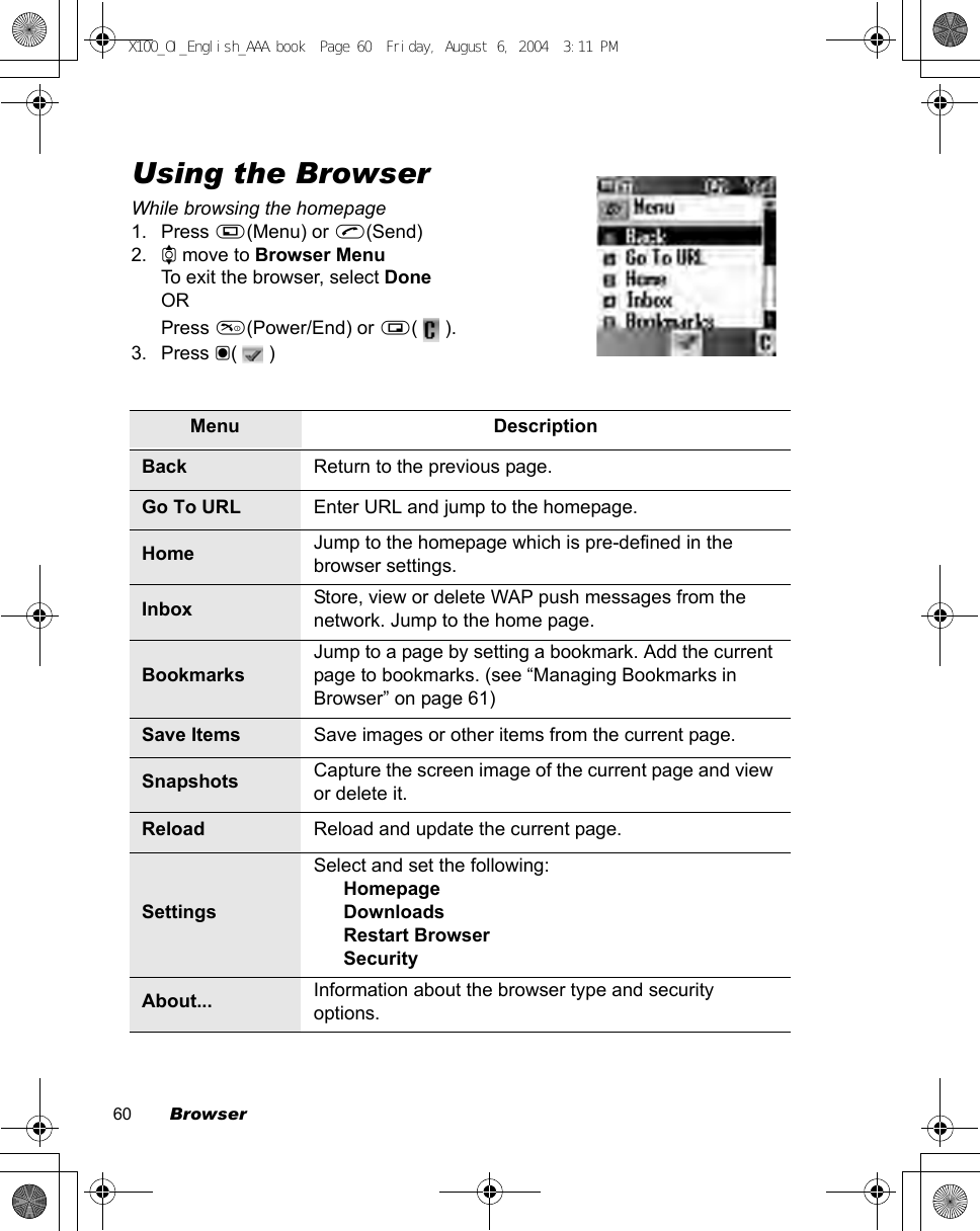 60        BrowserUsing the BrowserWhile browsing the homepage1. Press A(Menu) or C(Send)2. 4 move to Browser MenuTo exit the browser, select DoneORPress D(Power/End) or @(  ).3. Press &lt;(  )Menu DescriptionBack Return to the previous page.Go To URL Enter URL and jump to the homepage.Home Jump to the homepage which is pre-defined in the browser settings.Inbox Store, view or delete WAP push messages from the network. Jump to the home page.BookmarksJump to a page by setting a bookmark. Add the current page to bookmarks. (see “Managing Bookmarks in Browser” on page 61)Save Items Save images or other items from the current page.Snapshots Capture the screen image of the current page and view or delete it.Reload Reload and update the current page.SettingsSelect and set the following:HomepageDownloadsRestart BrowserSecurityAbout... Information about the browser type and security options.X100_OI_English_AAA.book  Page 60  Friday, August 6, 2004  3:11 PM