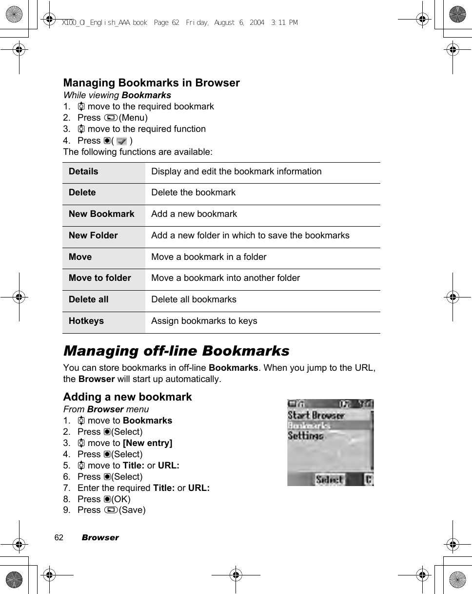 62        BrowserManaging Bookmarks in BrowserWhile viewing Bookmarks1. 4 move to the required bookmark2. Press A(Menu)3. 4 move to the required function4. Press &lt;(  )The following functions are available:Managing off-line BookmarksYou can store bookmarks in off-line Bookmarks. When you jump to the URL, the Browser will start up automatically.Adding a new bookmarkFrom Browser menu1. 4 move to Bookmarks2. Press &lt;(Select)3. 4 move to [New entry]4. Press &lt;(Select)5. 4 move to Title: or URL:6. Press &lt;(Select)7. Enter the required Title: or URL:8. Press &lt;(OK)9. Press A(Save)Details Display and edit the bookmark informationDelete Delete the bookmarkNew Bookmark Add a new bookmarkNew Folder Add a new folder in which to save the bookmarksMove Move a bookmark in a folderMove to folder Move a bookmark into another folderDelete all Delete all bookmarksHotkeys Assign bookmarks to keysX100_OI_English_AAA.book  Page 62  Friday, August 6, 2004  3:11 PM