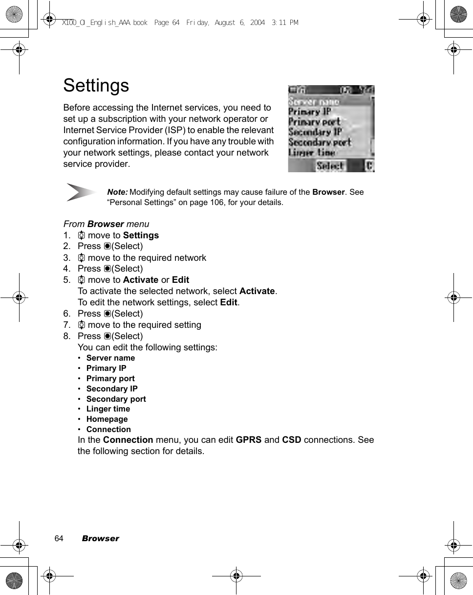 64        BrowserSettingsBefore accessing the Internet services, you need to set up a subscription with your network operator or Internet Service Provider (ISP) to enable the relevant configuration information. If you have any trouble with your network settings, please contact your network service provider. Note: Modifying default settings may cause failure of the Browser. See “Personal Settings” on page 106, for your details.From Browser menu1. 4 move to Settings2. Press &lt;(Select)3. 4 move to the required network4. Press &lt;(Select)5. 4 move to Activate or EditTo activate the selected network, select Activate.To edit the network settings, select Edit.6. Press &lt;(Select)7. 4 move to the required setting8. Press &lt;(Select)You can edit the following settings:•Server name•Primary IP•Primary port•Secondary IP•Secondary port•Linger time•Homepage•ConnectionIn the Connection menu, you can edit GPRS and CSD connections. See the following section for details.X100_OI_English_AAA.book  Page 64  Friday, August 6, 2004  3:11 PM