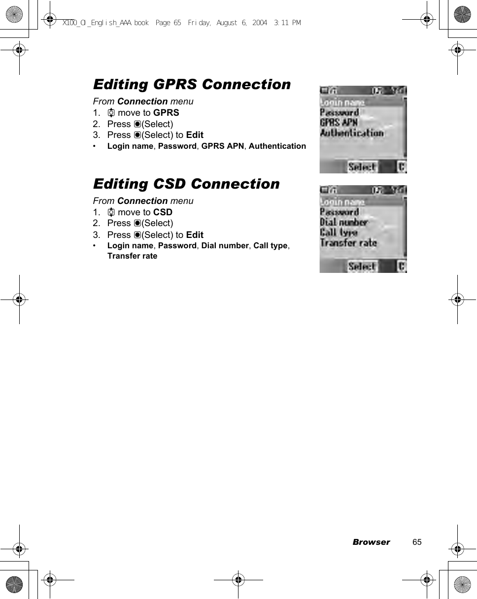 Browser          65Editing GPRS ConnectionFrom Connection menu1. 4 move to GPRS2. Press &lt;(Select)3. Press &lt;(Select) to Edit•Login name, Password, GPRS APN, AuthenticationEditing CSD ConnectionFrom Connection menu1. 4 move to CSD2. Press &lt;(Select)3. Press &lt;(Select) to Edit•Login name, Password, Dial number, Call type, Transfer rateX100_OI_English_AAA.book  Page 65  Friday, August 6, 2004  3:11 PM