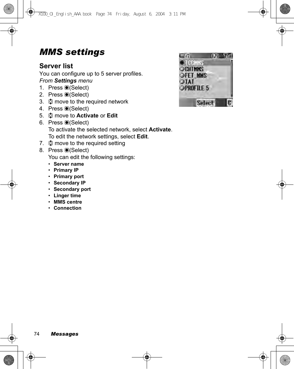 74        MessagesMMS settingsServer listYou can configure up to 5 server profiles.From Settings menu1. Press &lt;(Select)2. Press &lt;(Select)3. 4 move to the required network4. Press &lt;(Select)5. 4 move to Activate or Edit6. Press &lt;(Select)To activate the selected network, select Activate.To edit the network settings, select Edit.7. 4 move to the required setting8. Press &lt;(Select)You can edit the following settings:•Server name•Primary IP•Primary port•Secondary IP•Secondary port•Linger time•MMS centre•ConnectionX100_OI_English_AAA.book  Page 74  Friday, August 6, 2004  3:11 PM