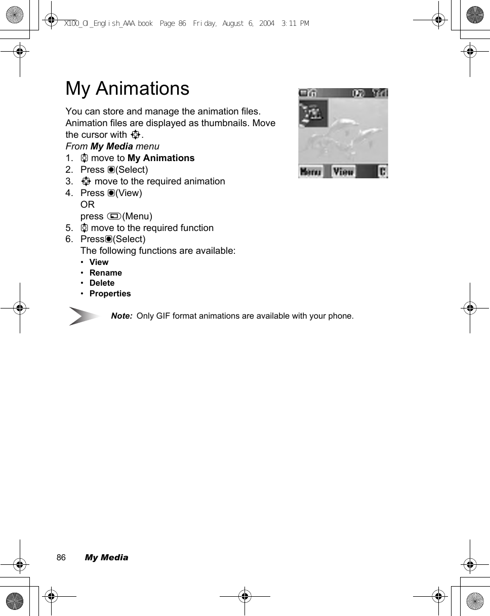 86        My MediaMy AnimationsYou can store and manage the animation files. Animation files are displayed as thumbnails. Move the cursor with 0.From My Media menu1. 4 move to My Animations2. Press &lt;(Select)3. 0 move to the required animation4. Press &lt;(View)ORpress A(Menu)5. 4 move to the required function6. Press&lt;(Select)The following functions are available:•View•Rename•Delete•PropertiesNote:  Only GIF format animations are available with your phone.X100_OI_English_AAA.book  Page 86  Friday, August 6, 2004  3:11 PM