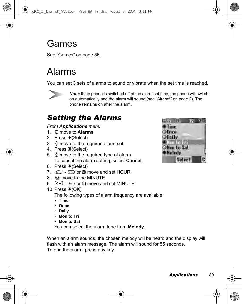 Applications          89GamesSee “Games” on page 56.AlarmsYou can set 3 sets of alarms to sound or vibrate when the set time is reached.Note: If the phone is switched off at the alarm set time, the phone will switch on automatically and the alarm will sound (see “Aircraft” on page 2). The phone remains on after the alarm.Setting the AlarmsFrom Applications menu1. 4 move to Alarms2. Press &lt;(Select)3. 4 move to the required alarm set4. Press &lt;(Select)5. 4 move to the required type of alarmTo cancel the alarm setting, select Cancel.6. Press &lt;(Select)7. # - , or 4 move and set HOUR8. 2 move to the MINUTE9. # - , or 4 move and set MINUTE10. Press &lt;(OK)The following types of alarm frequency are available:•Time•Once•Daily•Mon to Fri•Mon to SatYou can select the alarm tone from Melody. When an alarm sounds, the chosen melody will be heard and the display will flash with an alarm message. The alarm will sound for 55 seconds. To end the alarm, press any key.X100_OI_English_AAA.book  Page 89  Friday, August 6, 2004  3:11 PM