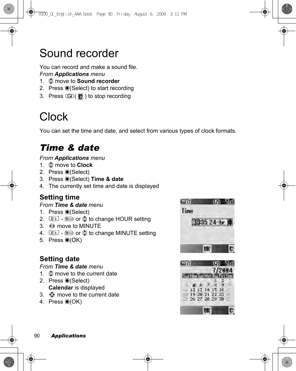 90        ApplicationsSound recorderYou can record and make a sound file.From Applications menu1. 4 move to Sound recorder2. Press &lt;(Select) to start recording3. Press @(   ) to stop recordingClockYou can set the time and date, and select from various types of clock formats.Time &amp; dateFrom Applications menu1. 4 move to Clock2. Press &lt;(Select)3. Press &lt;(Select) Time &amp; date4. The currently set time and date is displayedSetting timeFrom Time &amp; date menu1. Press &lt;(Select)2. # - , or 4 to change HOUR setting3. 2 move to MINUTE4. # - , or 4 to change MINUTE setting5. Press &lt;(OK)Setting dateFrom Time &amp; date menu1. 4 move to the current date2. Press &lt;(Select)Calendar is displayed3. 0 move to the current date4. Press &lt;(OK)X100_OI_English_AAA.book  Page 90  Friday, August 6, 2004  3:11 PM