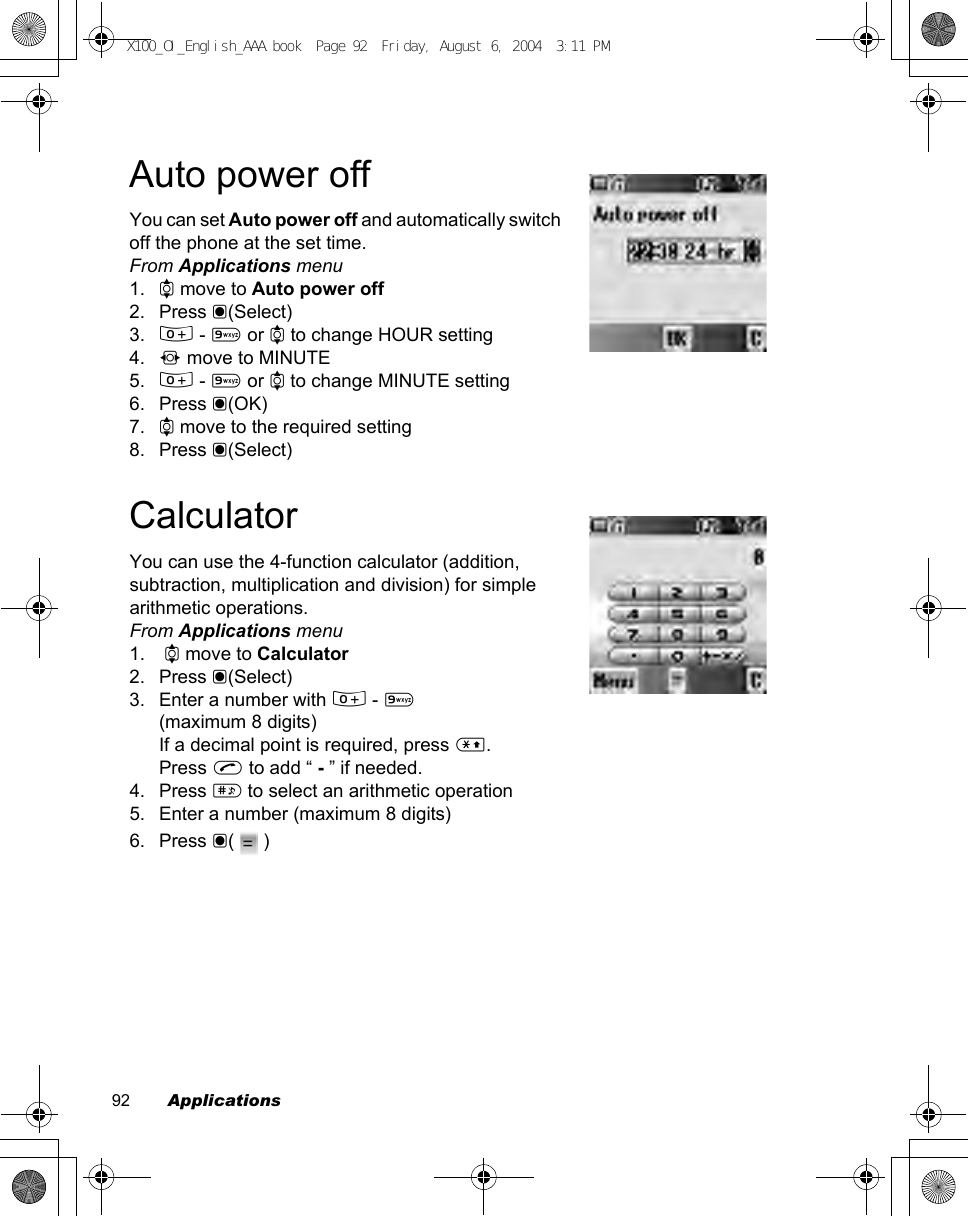 92        ApplicationsAuto power offYou can set Auto power off and automatically switch off the phone at the set time.From Applications menu1. 4 move to Auto power off2. Press &lt;(Select)3. # - , or 4 to change HOUR setting4. 2 move to MINUTE5. # - , or 4 to change MINUTE setting6. Press &lt;(OK)7. 4 move to the required setting8. Press &lt;(Select)CalculatorYou can use the 4-function calculator (addition, subtraction, multiplication and division) for simple arithmetic operations.From Applications menu1.  4 move to Calculator2. Press &lt;(Select)3. Enter a number with # - ,(maximum 8 digits)If a decimal point is required, press &quot;.Press C to add “ - ” if needed.4. Press ! to select an arithmetic operation5. Enter a number (maximum 8 digits)6. Press &lt;(  )X100_OI_English_AAA.book  Page 92  Friday, August 6, 2004  3:11 PM