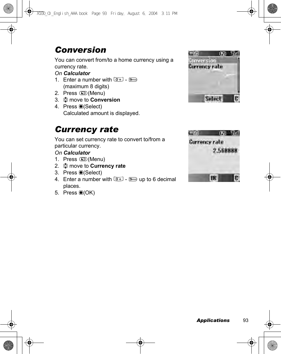 Applications          93ConversionYou can convert from/to a home currency using a currency rate.On Calculator1. Enter a number with # - ,(maximum 8 digits)2. Press A(Menu)3. 4 move to Conversion4. Press &lt;(Select)Calculated amount is displayed.Currency rateYou can set currency rate to convert to/from a particular currency.On Calculator1. Press A(Menu)2. 4 move to Currency rate3. Press &lt;(Select)4. Enter a number with # - , up to 6 decimal places.5. Press &lt;(OK)X100_OI_English_AAA.book  Page 93  Friday, August 6, 2004  3:11 PM