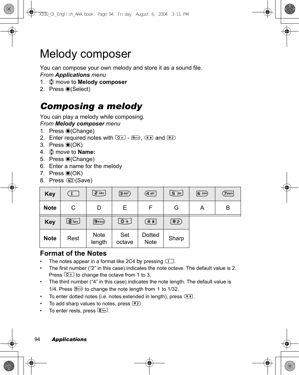 94        ApplicationsMelody composerYou can compose your own melody and store it as a sound file.From Applications menu1. 4 move to Melody composer2. Press &lt;(Select)Composing a melodyYou can play a melody while composing.From Melody composer menu1. Press &lt;(Change)2. Enter required notes with # - ,, &quot; and !3. Press &lt;(OK)4. 4 move to Name:5. Press &lt;(Change)6. Enter a name for the melody7. Press &lt;(OK)8. Press A(Save)Format of the Notes• The notes appear in a format like 2C4 by pressing $. • The first number (“2” in this case) indicates the note octave. The default value is 2.Press # to change the octave from 1 to 3.• The third number (“4” in this case) indicates the note length. The default value is 1/4. Press , to change the note length from 1 to 1/32.• To enter dotted notes (i.e. notes extended in length), press &quot;. • To add sharp values to notes, press !.• To enter rests, press +. Key $ % &amp; &apos; ( ) *Note CDEFGABKey + , # &quot; !Note Rest Note lengthSet octaveDotted Note SharpX100_OI_English_AAA.book  Page 94  Friday, August 6, 2004  3:11 PM