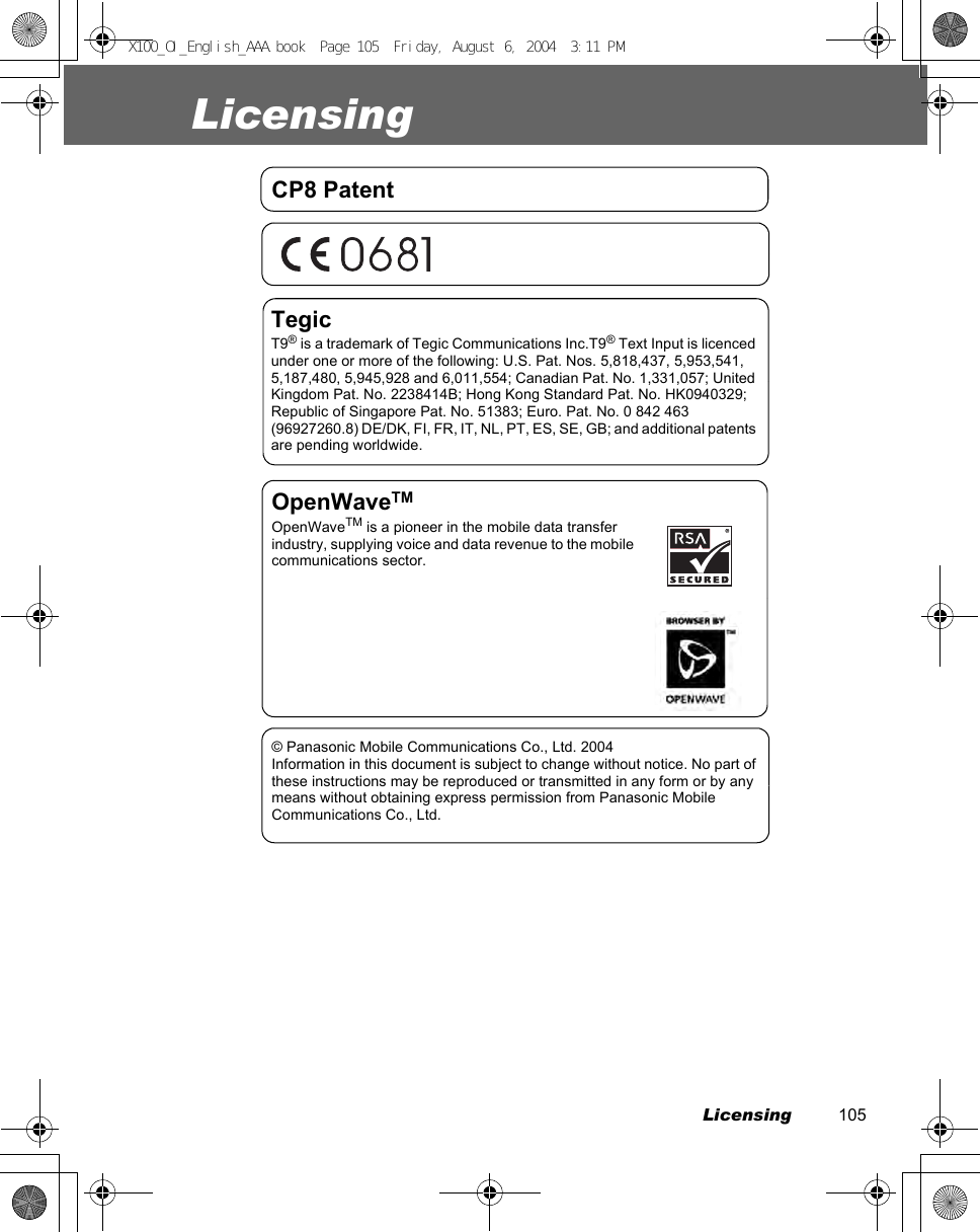 Licensing          105LicensingCP8 PatentTegicT9® is a trademark of Tegic Communications Inc.T9® Text Input is licenced under one or more of the following: U.S. Pat. Nos. 5,818,437, 5,953,541, 5,187,480, 5,945,928 and 6,011,554; Canadian Pat. No. 1,331,057; United Kingdom Pat. No. 2238414B; Hong Kong Standard Pat. No. HK0940329; Republic of Singapore Pat. No. 51383; Euro. Pat. No. 0 842 463 (96927260.8) DE/DK, FI, FR, IT, NL, PT, ES, SE, GB; and additional patents are pending worldwide.OpenWaveTMOpenWaveTM is a pioneer in the mobile data transfer industry, supplying voice and data revenue to the mobile communications sector.© Panasonic Mobile Communications Co., Ltd. 2004Information in this document is subject to change without notice. No part of these instructions may be reproduced or transmitted in any form or by any means without obtaining express permission from Panasonic Mobile Communications Co., Ltd.X100_OI_English_AAA.book  Page 105  Friday, August 6, 2004  3:11 PM