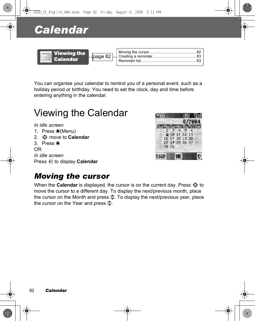 82         CalendarCalendarYou can organise your calendar to remind you of a personal event, such as a holiday period or birthday. You need to set the clock, day and time before entering anything in the calendar.Viewing the CalendarIn idle screen1. Press &lt;(Menu)2. 0 move to Calendar3. Press &lt;ORIn idle screenPress 7 to display CalendarMoving the cursorWhen the Calendar is displayed, the cursor is on the current day. Press 0 to move the cursor to a different day. To display the next/previous month, place the cursor on the Month and press 4. To display the next/previous year, place the cursor on the Year and press 4.Moving the cursor............................................ 82Creating a reminder......................................... 83Reminder list ................................................... 83Viewing the Calendar page 82X100_OI_English_AAA.book  Page 82  Friday, August 6, 2004  3:11 PM
