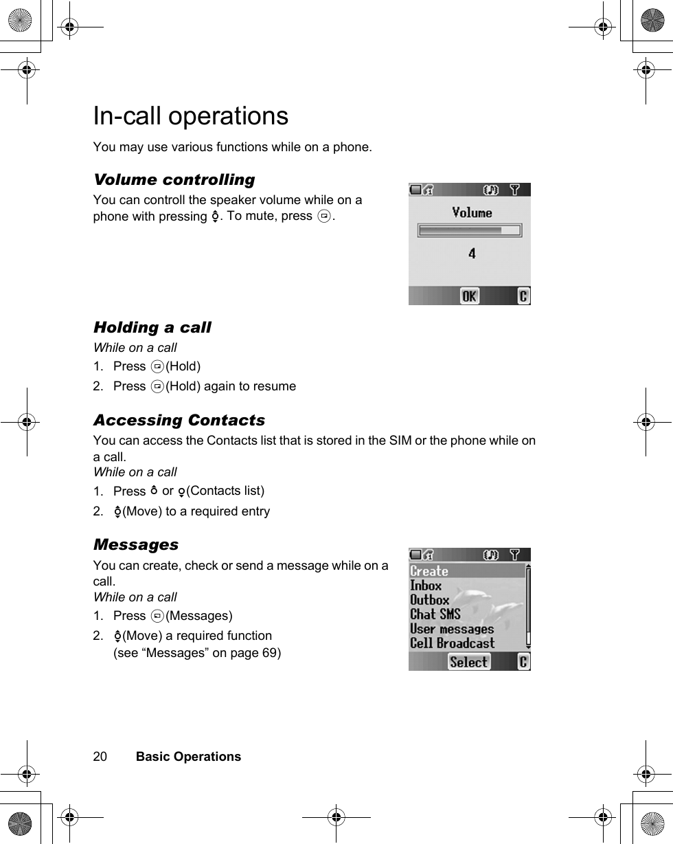 20        Basic OperationsIn-call operationsYou may use various functions while on a phone.Volume controllingYou can controll the speaker volume while on a phone with pressing 4. To mute, press @.Holding a callWhile on a call1. Press @(Hold)2. Press @(Hold) again to resumeAccessing ContactsYou can access the Contacts list that is stored in the SIM or the phone while on a call.While on a call1. Press 1 or 5(Contacts list)2. 4(Move) to a required entryMessagesYou can create, check or send a message while on a call.While on a call1. Press A(Messages)2. 4(Move) a required function(see “Messages” on page 69)