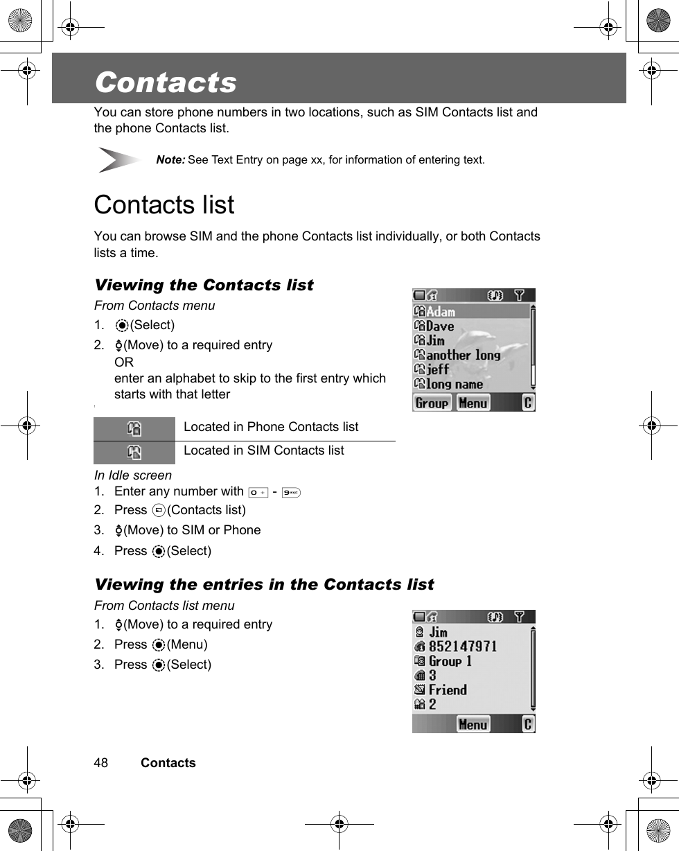 48         ContactsContactsYou can store phone numbers in two locations, such as SIM Contacts list and the phone Contacts list. Note: See Text Entry on page xx, for information of entering text.Contacts listYou can browse SIM and the phone Contacts list individually, or both Contacts lists a time.Viewing the Contacts listFrom Contacts menu1. &lt;(Select)2. 4(Move) to a required entryORenter an alphabet to skip to the first entry which starts with that letter1In Idle screen1. Enter any number with # - ,2. Press A(Contacts list)3. 4(Move) to SIM or Phone4. Press &lt;(Select)Viewing the entries in the Contacts listFrom Contacts list menu1. 4(Move) to a required entry2. Press &lt;(Menu)3. Press &lt;(Select)Located in Phone Contacts listLocated in SIM Contacts list