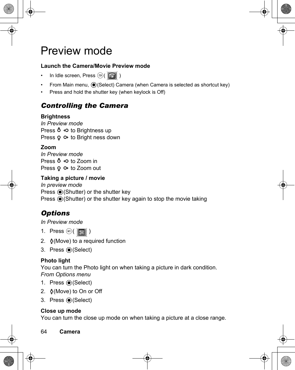 64        CameraPreview modeLaunch the Camera/Movie Preview mode• In Idle screen, Press @(  )• From Main menu, &lt;(Select) Camera (when Camera is selected as shortcut key)• Press and hold the shutter key (when keylock is Off)Controlling the CameraBrightnessIn Preview modePress 1 7 to Brightness upPress 5 3 to Bright ness downZoomIn Preview modePress 1 7 to Zoom inPress 5 3 to Zoom outTaking a picture / movieIn preview modePress &lt;(Shutter) or the shutter keyPress &lt;(Shutter) or the shutter key again to stop the movie takingOptionsIn Preview mode1. Press A(  )2. 4(Move) to a required function3. Press &lt;(Select)Photo lightYou can turn the Photo light on when taking a picture in dark condition.From Options menu1. Press &lt;(Select)2. 4(Move) to On or Off3. Press &lt;(Select)Close up modeYou can turn the close up mode on when taking a picture at a close range.