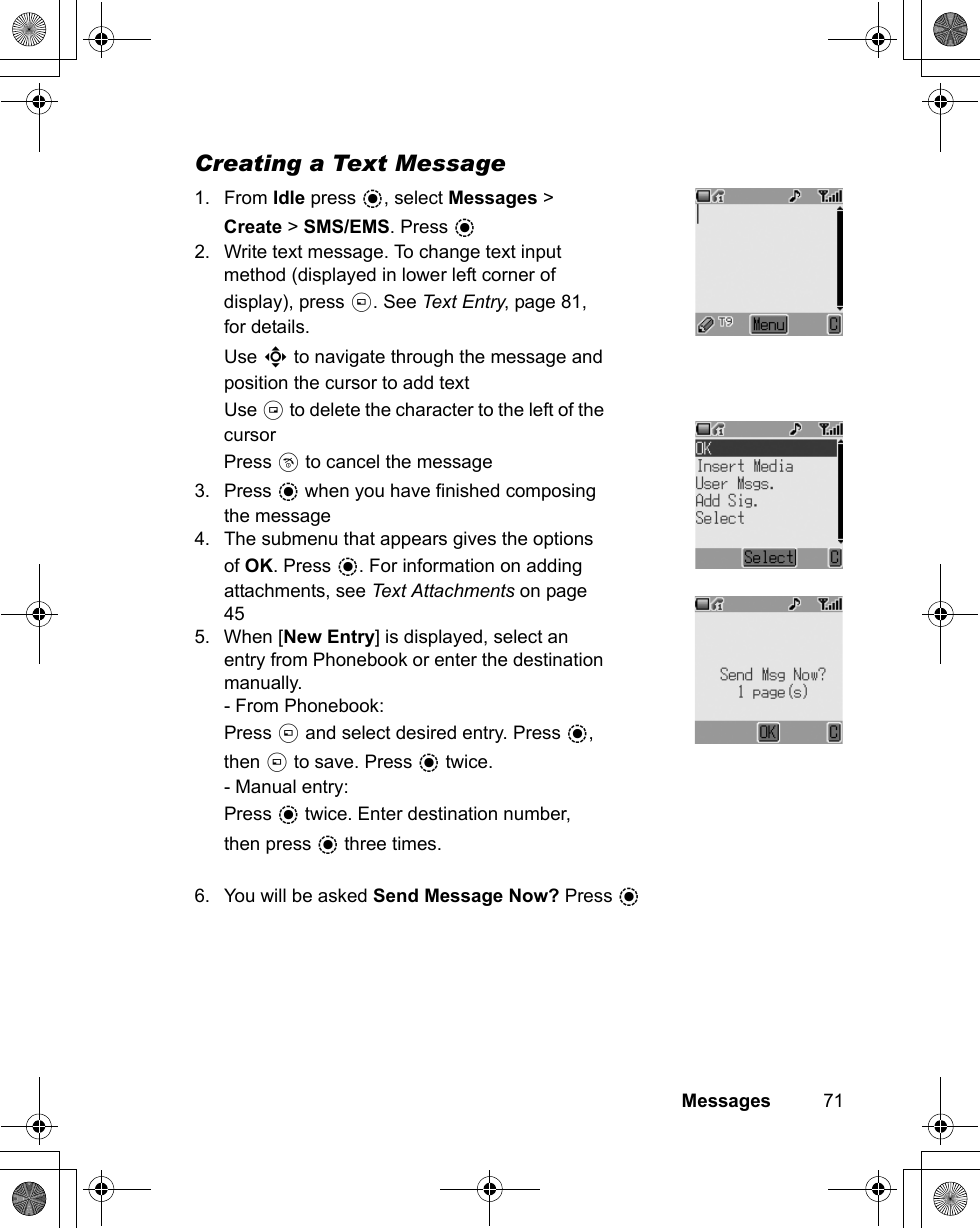 Messages          71Creating a Text Message 1. From Idle press &lt;, select Messages &gt; Create &gt; SMS/EMS. Press &lt; 2. Write text message. To change text input method (displayed in lower left corner of display), press A. See Text Entry, page 81, for details. Use 0 to navigate through the message and position the cursor to add text Use @ to delete the character to the left of the cursor Press D to cancel the message 3. Press &lt; when you have finished composing the message 4. The submenu that appears gives the options of OK. Press &lt;. For information on adding attachments, see Text Attachments on page 45 5. When [New Entry] is displayed, select an entry from Phonebook or enter the destination manually.- From Phonebook:Press A and select desired entry. Press &lt;, then A to save. Press &lt; twice.- Manual entry:Press &lt; twice. Enter destination number, then press &lt; three times. 6. You will be asked Send Message Now? Press &lt;