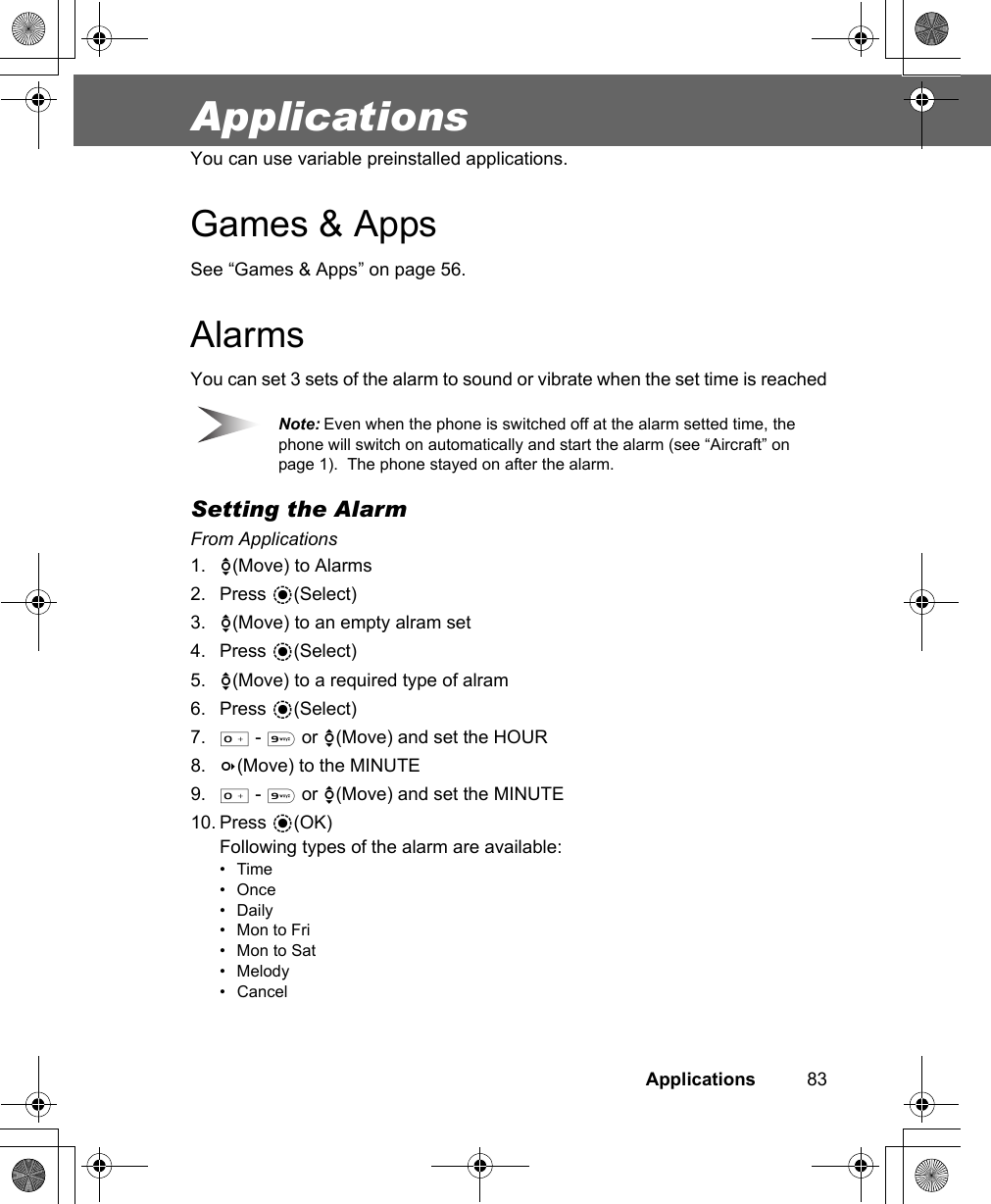 Applications          83ApplicationsYou can use variable preinstalled applications.Games &amp; AppsSee “Games &amp; Apps” on page 56.AlarmsYou can set 3 sets of the alarm to sound or vibrate when the set time is reachedNote: Even when the phone is switched off at the alarm setted time, the phone will switch on automatically and start the alarm (see “Aircraft” on page 1).  The phone stayed on after the alarm.Setting the AlarmFrom Applications1. 4(Move) to Alarms2. Press &lt;(Select)3. 4(Move) to an empty alram set4. Press &lt;(Select)5. 4(Move) to a required type of alram6. Press &lt;(Select)7. # - , or 4(Move) and set the HOUR8. 3(Move) to the MINUTE9. # - , or 4(Move) and set the MINUTE10. Press &lt;(OK)Following types of the alarm are available:•Time•Once•Daily• Mon to Fri• Mon to Sat• Melody• Cancel
