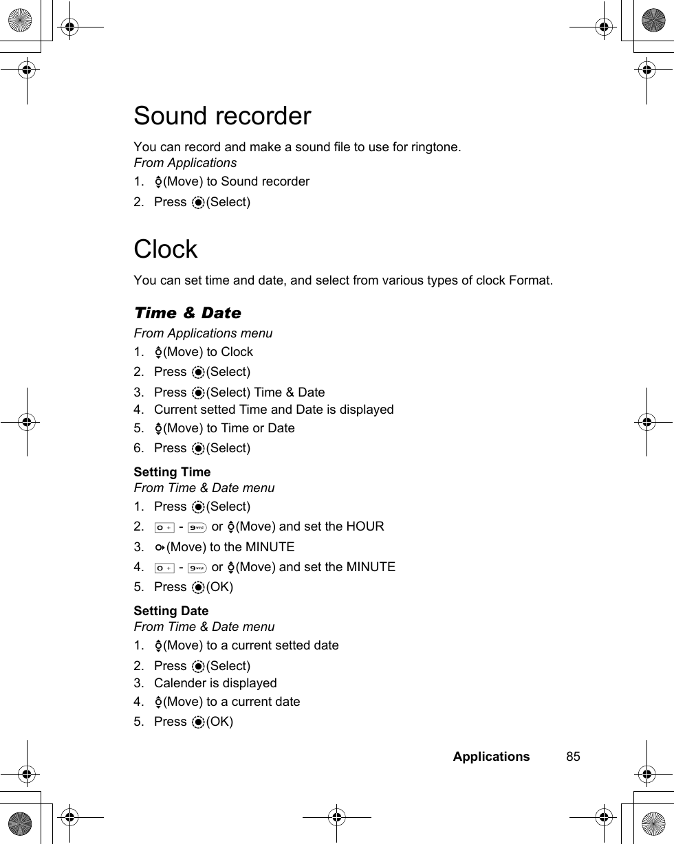 Applications          85Sound recorderYou can record and make a sound file to use for ringtone.From Applications1. 4(Move) to Sound recorder2. Press &lt;(Select)ClockYou can set time and date, and select from various types of clock Format.Time &amp; DateFrom Applications menu1. 4(Move) to Clock2. Press &lt;(Select)3. Press &lt;(Select) Time &amp; Date4. Current setted Time and Date is displayed5. 4(Move) to Time or Date6. Press &lt;(Select)Setting TimeFrom Time &amp; Date menu1. Press &lt;(Select)2. # - , or 4(Move) and set the HOUR3. 3(Move) to the MINUTE4. # - , or 4(Move) and set the MINUTE5. Press &lt;(OK)Setting DateFrom Time &amp; Date menu1. 4(Move) to a current setted date2. Press &lt;(Select)3. Calender is displayed4. 4(Move) to a current date5. Press &lt;(OK)