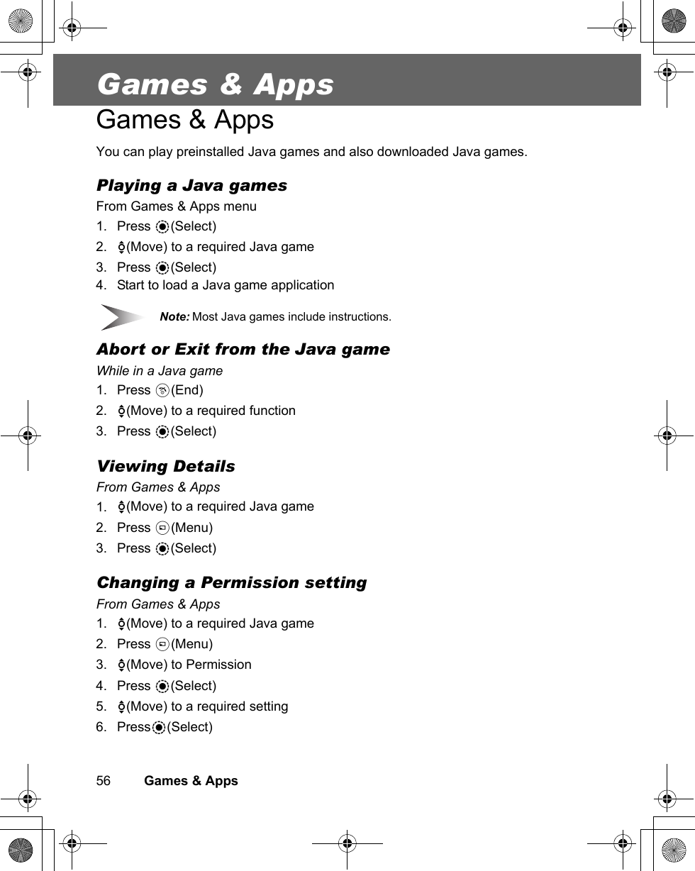 56         Games &amp; AppsGames &amp; AppsGames &amp; AppsYou can play preinstalled Java games and also downloaded Java games.Playing a Java gamesFrom Games &amp; Apps menu1. Press &lt;(Select)2. 4(Move) to a required Java game3. Press &lt;(Select)4. Start to load a Java game applicationNote: Most Java games include instructions.Abort or Exit from the Java gameWhile in a Java game1. Press D(End)2. 4(Move) to a required function3. Press &lt;(Select)Viewing DetailsFrom Games &amp; Apps1. 4(Move) to a required Java game2. Press A(Menu)3. Press &lt;(Select)Changing a Permission settingFrom Games &amp; Apps1. 4(Move) to a required Java game2. Press A(Menu)3. 4(Move) to Permission4. Press &lt;(Select)5. 4(Move) to a required setting6. Press&lt;(Select)