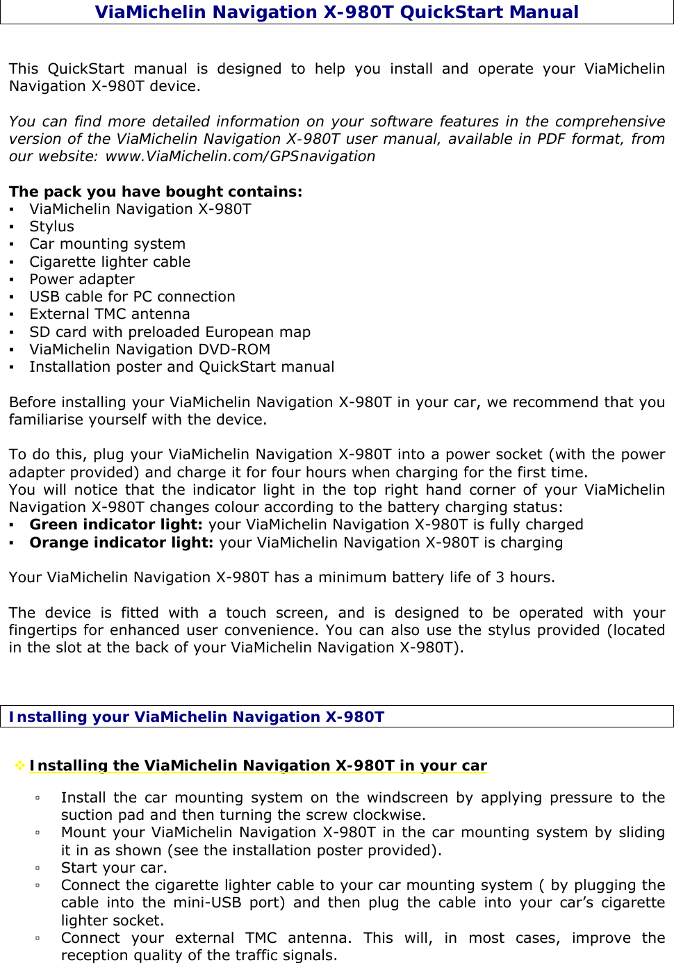 ViaMichelin Navigation X-980T QuickStart Manual   This QuickStart manual is designed to help you install and operate your ViaMichelin Navigation X-980T device.    You can find more detailed information on your software features in the comprehensive version of the ViaMichelin Navigation X-980T user manual, available in PDF format, from our website: www.ViaMichelin.com/GPSnavigation  The pack you have bought contains: ▪ ViaMichelin Navigation X-980T  ▪ Stylus ▪ Car mounting system ▪ Cigarette lighter cable ▪ Power adapter ▪ USB cable for PC connection ▪ External TMC antenna ▪ SD card with preloaded European map ▪ ViaMichelin Navigation DVD-ROM ▪ Installation poster and QuickStart manual  Before installing your ViaMichelin Navigation X-980T in your car, we recommend that you familiarise yourself with the device.  To do this, plug your ViaMichelin Navigation X-980T into a power socket (with the power adapter provided) and charge it for four hours when charging for the first time. You will notice that the indicator light in the top right hand corner of your ViaMichelin Navigation X-980T changes colour according to the battery charging status: ▪ Green indicator light: your ViaMichelin Navigation X-980T is fully charged ▪ Orange indicator light: your ViaMichelin Navigation X-980T is charging  Your ViaMichelin Navigation X-980T has a minimum battery life of 3 hours.  The device is fitted with a touch screen, and is designed to be operated with your fingertips for enhanced user convenience. You can also use the stylus provided (located in the slot at the back of your ViaMichelin Navigation X-980T).   Installing your ViaMichelin Navigation X-980T  Installing the ViaMichelin Navigation X-980T in your car ▫ Install the car mounting system on the windscreen by applying pressure to the suction pad and then turning the screw clockwise. ▫ Mount your ViaMichelin Navigation X-980T in the car mounting system by sliding it in as shown (see the installation poster provided). ▫ Start your car. ▫ Connect the cigarette lighter cable to your car mounting system ( by plugging the cable into the mini-USB port) and then plug the cable into your car’s cigarette lighter socket. ▫ Connect your external TMC antenna. This will, in most cases, improve the reception quality of the traffic signals.     
