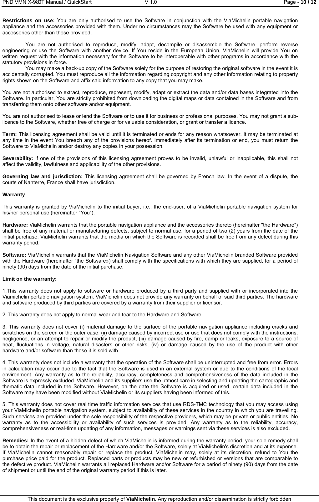 PND VMN X-980T Manual / QuickStart   V 1.0  Page - 10 / 12  This document is the exclusive property of ViaMichelin. Any reproduction and/or dissemination is strictly forbidden  Restrictions on use: You are only authorised to use the Software in conjunction with the ViaMichelin portable navigation appliance and the accessories provided with them. Under no circumstances may the Software be used with any equipment or accessories other than those provided.  You are not authorised to reproduce, modify, adapt, decompile or disassemble the Software, perform reverse engineering or use the Software with another device. If You reside in the European Union, ViaMichelin will provide You on written request with the information necessary for the Software to be interoperable with other programs in accordance with the statutory provisions in force.  You may make a back-up copy of the Software solely for the purpose of restoring the original software in the event it is accidentally corrupted. You must reproduce all the information regarding copyright and any other information relating to property rights shown on the Software and affix said information to any copy that you may make.  You are not authorised to extract, reproduce, represent, modify, adapt or extract the data and/or data bases integrated into the Software. In particular, You are strictly prohibited from downloading the digital maps or data contained in the Software and from transferring them onto other software and/or equipment.   You are not authorised to lease or lend the Software or to use it for business or professional purposes. You may not grant a sub-licence to the Software, whether free of charge or for valuable consideration, or grant or transfer a licence.  Term: This licensing agreement shall be valid until it is terminated or ends for any reason whatsoever. It may be terminated at any time in the event You breach any of the provisions hereof. Immediately after its termination or end, you must return the Software to ViaMichelin and/or destroy any copies in your possession.  Severability: If one of the provisions of this licensing agreement proves to be invalid, unlawful or inapplicable, this shall not affect the validity, lawfulness and applicability of the other provisions.   Governing law and jurisdiction: This licensing agreement shall be governed by French law. In the event of a dispute, the courts of Nanterre, France shall have jurisdiction.  Warranty   This warranty is granted by ViaMichelin to the initial buyer, i.e., the end-user, of a ViaMichelin portable navigation system for his/her personal use (hereinafter &quot;You&quot;).  Hardware: ViaMichelin warrants that the portable navigation appliance and the accessories thereto (hereinafter &quot;the Hardware&quot;) shall be free of any material or manufacturing defects, subject to normal use, for a period of two (2) years from the date of the initial purchase. ViaMichelin warrants that the media on which the Software is recorded shall be free from any defect during this warranty period.  Software: ViaMichelin warrants that the ViaMichelin Navigation Software and any other ViaMichelin branded Software provided with the Hardware (hereinafter &quot;the Software») shall comply with the specifications with which they are supplied, for a period of ninety (90) days from the date of the initial purchase.   Limit on the warranty:   1.This warranty does not apply to software or hardware produced by a third party and supplied with or incorporated into the Viamichelin portable navigation system. ViaMichelin does not provide any warranty on behalf of said third parties. The hardware and software produced by third parties are covered by a warranty from their supplier or licensor.  2. This warranty does not apply to normal wear and tear to the Hardware and Software.  3. This warranty does not cover (i) material damage to the surface of the portable navigation appliance including cracks and scratches on the screen or the outer case, (ii) damage caused by incorrect use or use that does not comply with the instructions, negligence, or an attempt to repair or modify the product, (iii) damage caused by fire, damp or leaks, exposure to a source of heat, fluctuations in voltage, natural disasters or other risks, (iv) or damage caused by the use of the product with other hardware and/or software than those it is sold with.  4. This warranty does not include a warranty that the operation of the Software shall be uninterrupted and free from error. Errors in calculation may occur due to the fact that the Software is used in an external system or due to the conditions of the local environment. Any warranty as to the reliability, accuracy, completeness and comprehensiveness of the data included in the Software is expressly excluded. ViaMichelin and its suppliers use the utmost care in selecting and updating the cartographic and thematic data included in the Software. However, on the date the Software is acquired or used, certain data included in the Software may have been modified without ViaMichelin or its suppliers having been informed of this.   5. This warranty does not cover real time traffic information services that use RDS-TMC technology that you may access using your ViaMichelin portable navigation system, subject to availability of these services in the country in which you are travelling. Such services are provided under the sole responsibility of the respective providers, which may be private or public entities. No warranty as to the accessibility or availability of such services is provided. Any warranty as to the reliability, accuracy, comprehensiveness or real-time updating of any information, messages or warnings sent via these services is also excluded.  Remedies: In the event of a hidden defect of which ViaMichelin is informed during the warranty period, your sole remedy shall be to obtain the repair or replacement of the Hardware and/or the Software, solely at ViaMichelin&apos;s discretion and at its expense. If ViaMichelin cannot reasonably repair or replace the product, ViaMichelin may, solely at its discretion, refund to You the purchase price paid for the product. Replaced parts or products may be new or refurbished or versions that are comparable to the defective product. ViaMichelin warrants all replaced Hardware and/or Software for a period of ninety (90) days from the date of shipment or until the end of the original warranty period if this is later.  