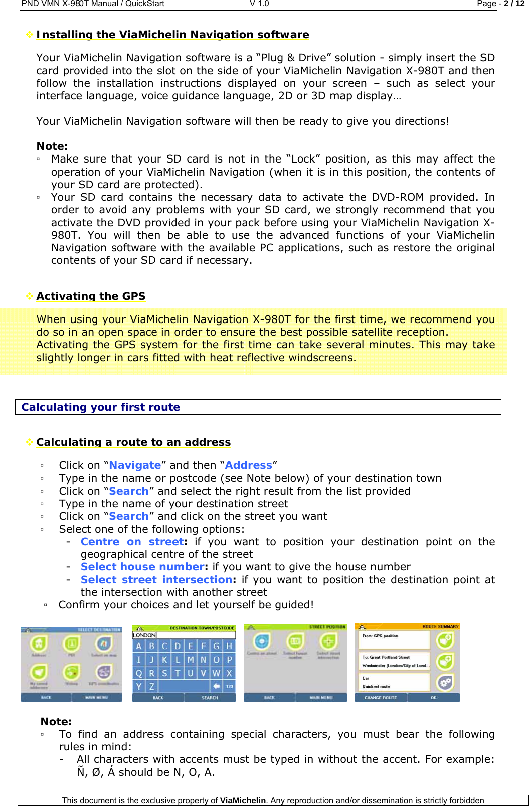 PND VMN X-980T Manual / QuickStart   V 1.0  Page - 2 / 12  This document is the exclusive property of ViaMichelin. Any reproduction and/or dissemination is strictly forbidden   Installing the ViaMichelin Navigation software Your ViaMichelin Navigation software is a “Plug &amp; Drive” solution - simply insert the SD card provided into the slot on the side of your ViaMichelin Navigation X-980T and then follow the installation instructions displayed on your screen – such as select your interface language, voice guidance language, 2D or 3D map display…  Your ViaMichelin Navigation software will then be ready to give you directions!  Note: ▫ Make sure that your SD card is not in the “Lock” position, as this may affect the operation of your ViaMichelin Navigation (when it is in this position, the contents of your SD card are protected). ▫ Your SD card contains the necessary data to activate the DVD-ROM provided. In order to avoid any problems with your SD card, we strongly recommend that you activate the DVD provided in your pack before using your ViaMichelin Navigation X-980T. You will then be able to use the advanced functions of your ViaMichelin Navigation software with the available PC applications, such as restore the original contents of your SD card if necessary.   Activating the GPS When using your ViaMichelin Navigation X-980T for the first time, we recommend you do so in an open space in order to ensure the best possible satellite reception. Activating the GPS system for the first time can take several minutes. This may take slightly longer in cars fitted with heat reflective windscreens.   Calculating your first route  Calculating a route to an address ▫ Click on “Navigate” and then “Address” ▫ Type in the name or postcode (see Note below) of your destination town ▫ Click on “Search” and select the right result from the list provided ▫ Type in the name of your destination street ▫ Click on “Search” and click on the street you want ▫ Select one of the following options: - Centre on street: if you want to position your destination point on the geographical centre of the street - Select house number: if you want to give the house number - Select street intersection: if you want to position the destination point at the intersection with another street ▫ Confirm your choices and let yourself be guided!          Note: ▫ To find an address containing special characters, you must bear the following rules in mind: - All characters with accents must be typed in without the accent. For example: Ñ, Ø, Á should be N, O, A. 