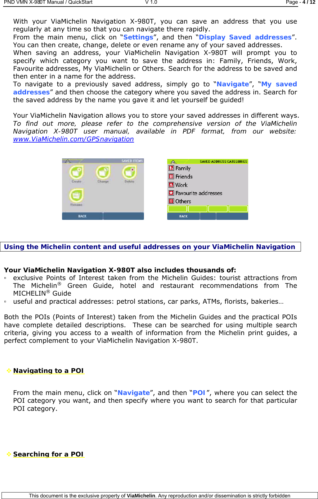 PND VMN X-980T Manual / QuickStart   V 1.0  Page - 4 / 12  This document is the exclusive property of ViaMichelin. Any reproduction and/or dissemination is strictly forbidden  With your ViaMichelin Navigation X-980T, you can save an address that you use regularly at any time so that you can navigate there rapidly. From the main menu, click on “Settings”, and then “Display Saved addresses”. You can then create, change, delete or even rename any of your saved addresses. When saving an address, your ViaMichelin Navigation X-980T will prompt you to specify which category you want to save the address in: Family, Friends, Work, Favourite addresses, My ViaMichelin or Others. Search for the address to be saved and then enter in a name for the address. To navigate to a previously saved address, simply go to “Navigate”, “My saved addresses” and then choose the category where you saved the address in. Search for the saved address by the name you gave it and let yourself be guided!  Your ViaMichelin Navigation allows you to store your saved addresses in different ways.  To find out more, please refer to the comprehensive version of the ViaMichelin Navigation X-980T user manual, available in PDF format, from our website: www.ViaMichelin.com/GPSnavigation         Using the Michelin content and useful addresses on your ViaMichelin Navigation  Your ViaMichelin Navigation X-980T also includes thousands of: ▫ exclusive Points of Interest taken from the Michelin Guides: tourist attractions from The Michelin® Green Guide, hotel and restaurant recommendations from The MICHELIN® Guide  ▫ useful and practical addresses: petrol stations, car parks, ATMs, florists, bakeries…  Both the POIs (Points of Interest) taken from the Michelin Guides and the practical POIs have complete detailed descriptions.  These can be searched for using multiple search criteria, giving you access to a wealth of information from the Michelin print guides, a perfect complement to your ViaMichelin Navigation X-980T.    Navigating to a POI  From the main menu, click on “Navigate”, and then “POI”, where you can select the POI category you want, and then specify where you want to search for that particular POI category.      Searching for a POI  