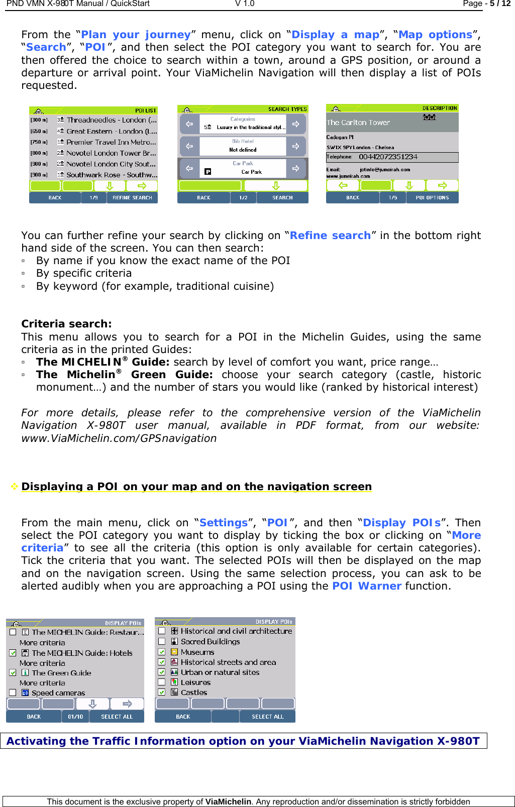 PND VMN X-980T Manual / QuickStart   V 1.0  Page - 5 / 12  This document is the exclusive property of ViaMichelin. Any reproduction and/or dissemination is strictly forbidden  From the “Plan your journey” menu, click on “Display a map”, “Map options”, “Search”, “POI”, and then select the POI category you want to search for. You are then offered the choice to search within a town, around a GPS position, or around a departure or arrival point. Your ViaMichelin Navigation will then display a list of POIs requested.         You can further refine your search by clicking on “Refine search” in the bottom right hand side of the screen. You can then search: ▫ By name if you know the exact name of the POI ▫ By specific criteria ▫ By keyword (for example, traditional cuisine)   Criteria search: This menu allows you to search for a POI in the Michelin Guides, using the same criteria as in the printed Guides: ▫ The MICHELIN® Guide: search by level of comfort you want, price range… ▫ The Michelin® Green Guide: choose your search category (castle, historic monument…) and the number of stars you would like (ranked by historical interest)  For more details, please refer to the comprehensive version of the ViaMichelin Navigation X-980T user manual, available in PDF format, from our website: www.ViaMichelin.com/GPSnavigation    Displaying a POI on your map and on the navigation screen  From the main menu, click on “Settings”, “POI”, and then “Display POIs”. Then select the POI category you want to display by ticking the box or clicking on “More criteria” to see all the criteria (this option is only available for certain categories). Tick the criteria that you want. The selected POIs will then be displayed on the map and on the navigation screen. Using the same selection process, you can ask to be alerted audibly when you are approaching a POI using the POI Warner function.        Activating the Traffic Information option on your ViaMichelin Navigation X-980T  